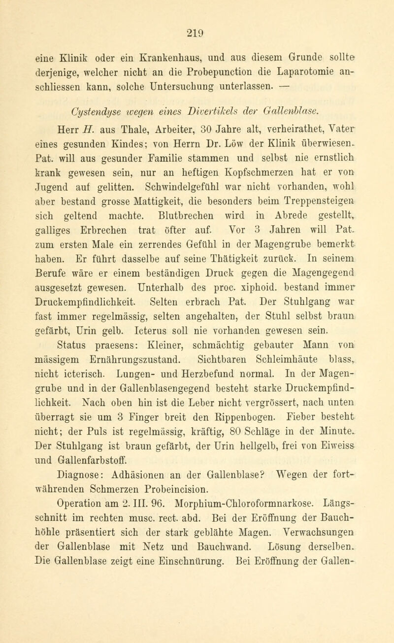 eine Klinik oder ein Krankenhaus, und aus diesem Grunde sollte derjenige, welcher nicht an die Probepunction die Laparotomie an- schliessen kann, solche Untersuchung unterlassen. — Cystendyse ivegen eines Divertikels der Gallenblase. Herr H. aus Thale, Arbeiter, 30 Jahre alt, verheirathet, Vater eines gesunden Kindes; von Herrn Dr. Low der Klinik überwiesen. Pat. will aus gesunder Familie stammen und selbst nie ernstlich krank gewesen sein, nur an heftigen Kopfschmerzen hat er von Jugend auf gelitten. Schwindelgefühl war nicht vorhanden, wohl aber bestand grosse Mattigkeit, die besonders beim Treppensteigen sich geltend machte. Blutbrechen wird in Abrede gestellt, galliges Erbrechen trat öfter auf. Vor 3 Jahren will Pat zum ersten Male ein zerrendes Gefühl in der Magengrube bemerkt haben. Er führt dasselbe auf seine Thätigkeit zurück. In seinem Berufe wäre er einem beständigen Druck gegen die Magengegend ausgesetzt gewesen. Unterhalb des proc xiphoid. bestand immer Druckempfindlichkeit. Selten erbrach Pat. Der Stuhlgang war fast immer regelmässig, selten angehalten, der Stuhl selbst braun gefärbt, Urin gelb. Icterus soll nie vorhanden gewesen sein. Status praesens: Kleiner, schmächtig gebauter Mann von massigem Ernährungszustand. Sichtbaren Schleimhäute blass, nicht icterisch. LuDgen- und Herzbefund normal. In der Magen- grube und in der Gallenblasengegend besteht starke Druckempfind- lichkeit. Nach oben hin ist die Leber nicht vergrössert, nach unten überragt sie um 3 Finger breit den Rippenbogen. Fieber besteht nicht; der Puls ist regelmässig, kräftig, 80 Schläge in der Minute. Der Stuhlgang ist braun gefärbt, der Urin hellgelb, frei von Eiweiss- und Gallenfarbstoff. Diagnose: Adhäsionen an der Gallenblase? Wegen der fort- währenden Schmerzen Probeincision. Operation am 2. III. 96. Morphium-Chloroformnarkose. Längs- schnitt im rechten musc. rect. abd. Bei der Eröffnung der Bauch- höhle präsentiert sich der stark geblähte Magen. Verwachsungen der Gallenblase mit Netz und Bauchwand. Lösung derselben. Die Gallenblase zeigt eine Einschnürung. Bei Eröffnung der Gallen-