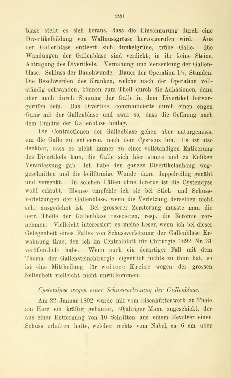 blase stellt es sich heraus, dass die Einschnürung durch eine Divertikelbildung von Wallnussgrösse hervorgerufen wird. Aus der Gallenblase entleert sich dunkelgrüne, trübe Galle. Die Wandungen der Gallenblase sind verdickt; in ihr keine Steine. Abtragung des Divertikels. Vernähung und Versenkung der Gallen- blase. Schluss der Bauchwunde. Dauer der Operation l3/4 Stunden. Die Beschwerden des Kranken, welche nach der Operation voll- ständig schwanden, können zum Theil durch die Adhäsionen, dann aber auch durch Stauung der Galle in dem Divertikel hervor- gerufen sein. Das Divertikel communicierte durch einen engen Gang mit der Gallenblase und zwar so, dass die Oeffnung nach dem Fundus der Gallenblase hinlag. Die Contractionen der Gallenblase gehen aber naturgemäss, um die Galle zu entleeren, nach dem Cysticus hin. Es ist also denkbar, dass es nicht immer zu einer vollständigen Entleerung des Divertikels kam, die Galle sich hier staute und zu Koliken Veranlassung gab. Ich habe den ganzen Divertikelanhang weg- geschnitten und die keilförmige Wunde dann doppelreihig genäht und versenkt. In solchen Fällen ohne Icterus ist die Cystendyse wohl erlaubt. Ebenso empfehle ich sie bei Stich- und Schuss- verletzungen der Gallenblase, wenn die Verletzung derselben nicht sehr ausgedehnt ist. Bei grösserer Zerstörung müsste man die betr. Theile der Gallenblase resecieren, resp. die Ectomie vor- nehmen. Vielleicht interessiert es meine Leser, wenn ich bei dieser Gelegenheit eines Falles von Schussverletzung der Gallenblase Er- wähnung thue, den ich im Centralblatt für Chirurgie 1892 Nr. 31 veröffentlicht habe. Wenn auch ein derartiger Fall mit dem Thema der Gallensteinchirurgie eigentlich nichts zu thun hat, so ist eine Mittheilung für weitere Kreise wegen der grossen Seltenheit vielleicht nicht unwillkommen. Cystendyse ivegen einer Schussverletzung der Gallenblase. Am 22. Januar 1892 wurde mir vom Eisenhüttenwerk zu Thale am Harz ein kräftig gebauter, 30jähriger Mann zugeschickt, der aus einer Entfernung von 10 Schritten aus einem Revolver einen -Schuss erhalten hatte, welcher rechts vom Nabel, ca. 6 cm über