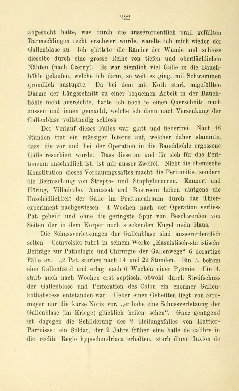 abgesucht hatte, was durch die ausserordentlich prall gefüllten Darmschlingen recht erschwert wurde, wandte ich mich wieder der Gallenblase zu. Ich glättete die Ränder der Wunde und schloss dieselbe durch eine grosse Reihe von tiefen und oberflächlichen Nähten (nach Czerny). Es war ziemlich viel Galle in die Bauch- höhle gelaufen, welche ich dann, so weit es ging, mit Schwämmen gründlich austupfte. Da bei dem mit Koth stark angefüllten Darme der Längsschnitt zu einer bequemen Arbeit in der Bauch- höhle nicht ausreichte, hatte ich noch je einen Querschnitt nach aussen und innen gemacht, welche ich dann nach Versenkung der Gallenblase vollständig schloss. Der Verlauf dieses Falles war glatt und fieberfrei. Nach 48 Stunden trat ein massiger Icterus auf, welcher daher stammte, dass die vor und bei der Operation in die Bauchhöhle ergossene Galle resorbiert wurde. Dass diese an und für sich für das Peri- toneum unschädlich ist, ist mir ausser Zweifel. Nicht die chemische Konstitution dieses Verdauungssaftes macht die Peritonitis, sondern die Beimischung von Strepto- und Staphylococcen. Emmert und Höring, Villaderbo, Amussat und Bostroem haben übrigens die Unschädlichkeit der Galle im Peritonealraum durch das Thier- experiment nachgewiesen. 4 Wochen nach der Operation verliess Pat. geheilt und ohne die geringste Spur von Beschwerden von Seiten der in dem Körper noch steckenden Kugel mein Haus. Die Schussverletzungen der Gallenblase sind ausserordentlich selten. Courvoisier führt in seinem Werke „Kasuistisch-statistische Beiträge zur Pathologie und Chirurgie der Gallenwege 6 derartige Fälle an. „2 Pat. starben nach 14 und 22 Stunden. Ein 3. bekam eine Gallenfistel und erlag nach 6 Wochen einer Pyämie. Ein 4. starb auch nach Wochen erst septisch, obwohl durch Streifschuss der Gallenblase und Perforation des Colon ein enormer Gallen- kothabscess entstanden war. Ueber einen Geheilten liegt von Stro- meyer nur die kurze Notiz vor, „er habe eine Schussverletzung der Gallenblase (im Kriege) glücklich heilen sehen. Ganz genügend ist dagegen die Schilderung des 2 Heilungsfalles von Huttier- Parroisse: ein Soldat, der 2 Jahre früher eine balle de calibre in die rechte Regio hypochondriaca erhalten, starb d'une fluxion de