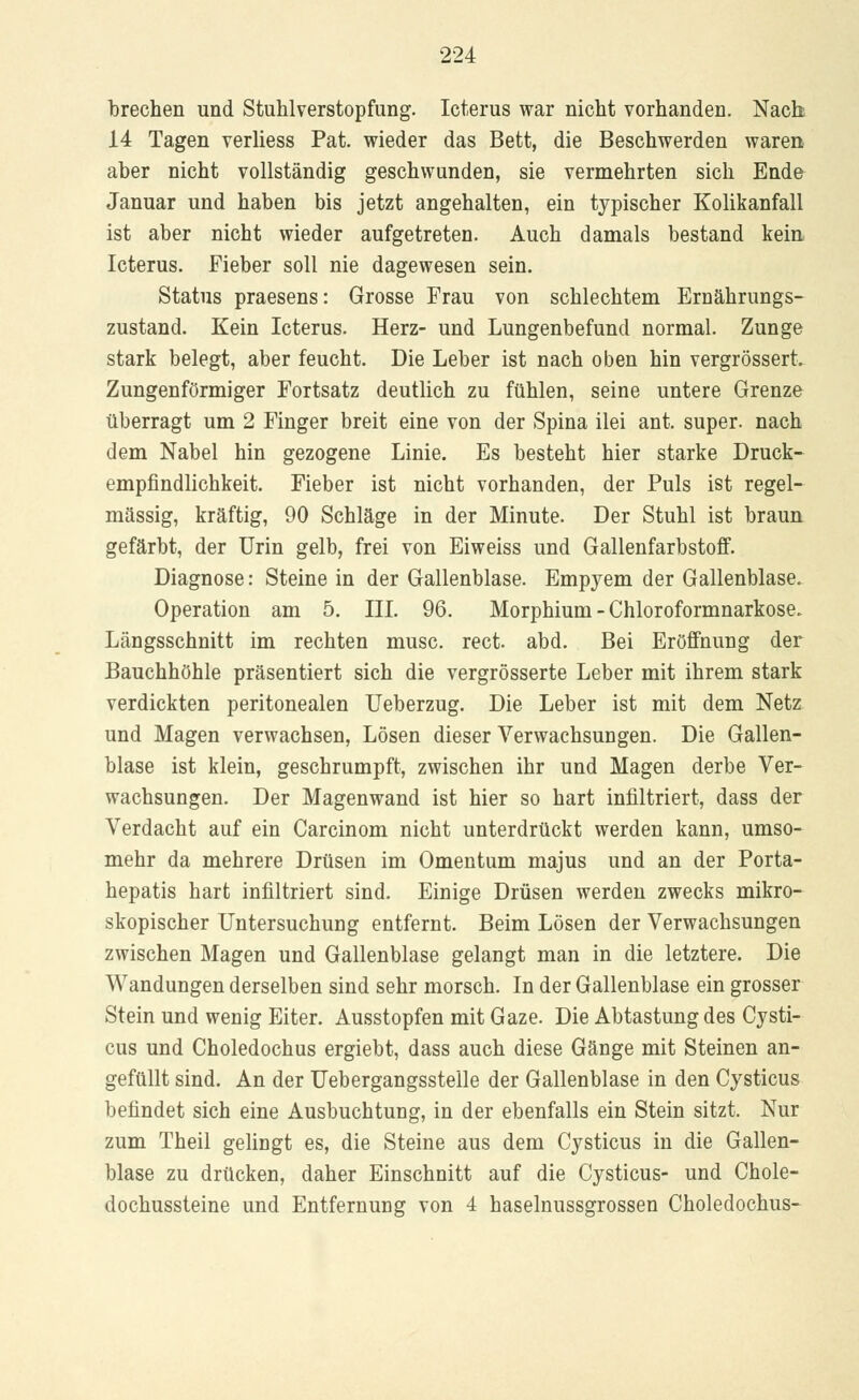brechen und Stuhlverstopfung. Icterus war nicht vorhanden. Nach 14 Tagen verliess Pat. wieder das Bett, die Beschwerden waren aber nicht vollständig geschwunden, sie vermehrten sich Ende Januar und haben bis jetzt angehalten, ein typischer Kolikanfall ist aber nicht wieder aufgetreten. Auch damals bestand kein Icterus. Fieber soll nie dagewesen sein. Status praesens: Grosse Frau von schlechtem Ernährungs- zustand. Kein Icterus. Herz- und Lungenbefund normal. Zunge stark belegt, aber feucht. Die Leber ist nach oben hin vergrössert. Zungenförmiger Fortsatz deutlich zu fühlen, seine untere Grenze überragt um 2 Finger breit eine von der Spina ilei ant. super, nach dem Nabel hin gezogene Linie. Es besteht hier starke Druck- empfindlichkeit. Fieber ist nicht vorhanden, der Puls ist regel- mässig, kräftig, 90 Schläge in der Minute. Der Stuhl ist braun gefärbt, der Urin gelb, frei von Eiweiss und Gallenfarbstoff. Diagnose: Steine in der Gallenblase. Empyem der Gallenblase. Operation am 5. III. 96. Morphium - Chloroformnarkose. Längsschnitt im rechten musc. rect. abd. Bei Eröffnung der Bauchhöhle präsentiert sich die vergrösserte Leber mit ihrem stark verdickten peritonealen Ueberzug. Die Leber ist mit dem Netz und Magen verwachsen, Lösen dieser Verwachsungen. Die Gallen- blase ist klein, geschrumpft, zwischen ihr und Magen derbe Ver- wachsungen. Der Magenwand ist hier so hart infiltriert, dass der Verdacht auf ein Carcinom nicht unterdrückt werden kann, umso- mehr da mehrere Drüsen im Omentum majus und an der Porta- hepatis hart infiltriert sind. Einige Drüsen werden zwecks mikro- skopischer Untersuchung entfernt. Beim Lösen der Verwachsungen zwischen Magen und Gallenblase gelangt man in die letztere. Die Wandungen derselben sind sehr morsch. In der Gallenblase ein grosser Stein und wenig Eiter. Ausstopfen mit Gaze. Die Abtastung des Cysti- cus und Choledochus ergiebt, dass auch diese Gänge mit Steinen an- gefüllt sind. An der Uebergangsstelle der Gallenblase in den Cysticus befindet sich eine Ausbuchtung, in der ebenfalls ein Stein sitzt. Nur zum Theil gelingt es, die Steine aus dem Cysticus in die Gallen- blase zu drücken, daher Einschnitt auf die Cysticus- und Chole- dochussteine und Entfernung von 4 haselnussgrossen Choledochus-