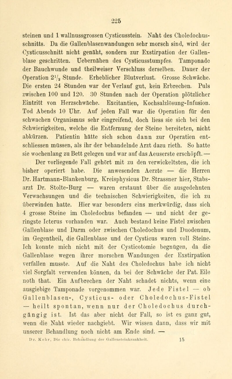 steinen und 1 wallnussgrossen Cysticusstein. Naht des Choledochus- schnitts. Da die Gallenblasenwandungen sehr morsch sind, wird der Cysticusschnitt nicht genäht, sondern zur Exstirpation der Gallen- blase geschritten. Uebernähen des Cysticusstumpfes. Tamponade der Bauchwunde und theilweiser Verschluss derselben. Dauer der Operation 27a Stunde. Erheblicher Blutverlust. Grosse Schwäche. Die ersten 24 Stunden war der Verlauf gut, kein Erbrechen. Puls zwischen 100 und 120. 30 Stunden nach der Operation plötzlicher Eintritt von Herzschwäche. Excitantien, Kochsalzlösung-Infusion. Tod Abends 10 Uhr. Auf jeden Fall war die Operation für den schwachen Organismus sehr eingreifend, doch Hess sie sich bei den Schwierigkeiten, welche die Entfernung der Steine bereiteten, nicht abkürzen. Patientin hätte sich schon dann zur Operatien ent- schliessen müssen, als ihr der behandelnde Arzt dazu rieth. So hatte sie wochenlang zu Bett gelegen und war auf das Aeuserste erschöpft. — Der vorliegende Fall gehört mit zu den verwickeltsten, die ich bisher operiert habe. Die anwesenden Aerzte — die Herren Dr. Hartmann-Blankenburg, Kreisphysicus Dr. Strassner hier, Stabs- arzt Dr. Stolte-Burg — waren erstaunt über die ausgedehnten Verwachsungen und die technischen Schwierigkeiten, die ich zu überwinden hatte. Hier war besonders eins merkwürdig, dass sich 4 grosse Steine im Choledochus befanden — und nicht der ge- ringste Icterus vorhanden war. Auch bestand keine Fistel zwischen Gallenblase und Darm oder zwischen Choledochus und Duodenum, im Gegentheil, die Gallenblase und der Cysticus waren voll Steine. Ich konnte mich nicht mit der Cysticotomie begnügen, da die Gallenblase wegen ihrer morschen Wandungen der Exstirpation verfallen musste. Auf die Naht des Choledochus habe ich nicht viel Sorgfalt verwenden können, da bei der Schwäche der Pat. Eile noth that. Ein Aufbrechen der Naht schadet nichts, wenn eine ausgiebige Tamponade vorgenommen war. Jede Fistel — ob Gallenblasen-, Cysticus- oder Choledochus-Fistel — heilt spontan, wenn nur der Choledochus durch- gängig ist. Ist das aber nicht der Fall, so ist es ganz gut, wenn die Naht wieder nachgiebt. Wir wissen dann, dass wir mit unserer Behandlung noch nicht am Ende sind. — Dr. Kehr, Die chir. Behandlung der Grallensteinkrankheit. 15