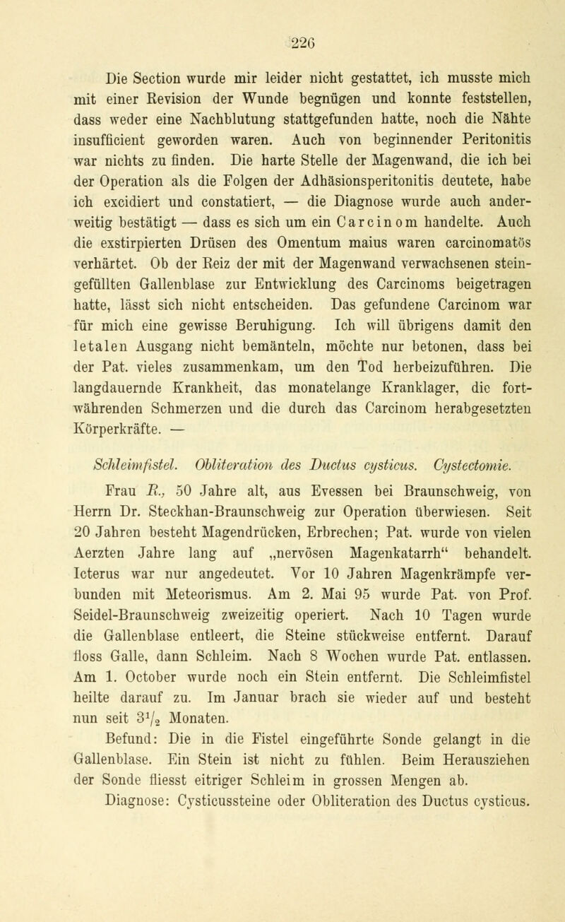 Die Section wurde mir leider nicht gestattet, ich musste mich mit einer Revision der Wunde begnügen und konnte feststellen, dass weder eine Nachblutung stattgefunden hatte, noch die Nähte insufficient geworden waren. Auch von beginnender Peritonitis war nichts zu finden. Die harte Stelle der Magenwand, die ich bei der Operation als die Folgen der Adhäsionsperitonitis deutete, habe ich excidiert und constatiert, — die Diagnose wurde auch ander- weitig bestätigt — dass es sich um ein Carcinom handelte. Auch die exstirpierten Drüsen des Omentum maius waren carcinomatös verhärtet. Ob der Reiz der mit der Magenwand verwachsenen stein- gefüllten Gallenblase zur Entwicklung des Carcinoms beigetragen hatte, lässt sich nicht entscheiden. Das gefundene Carcinom war für mich eine gewisse Beruhigung. Ich will übrigens damit den letalen Ausgang nicht bemänteln, möchte nur betonen, dass bei der Pat. vieles zusammenkam, um den Tod herbeizuführen. Die langdauernde Krankheit, das monatelange Kranklager, die fort- währenden Schmerzen und die durch das Carcinom herabgesetzten Körperkräfte. — Schleimfistel. Obliteration des Ductus cijsticus. Cystectomie. Frau E., 50 Jahre alt, aus Evessen bei Braunschweig, von Herrn Dr. Steckhan-Braunschweig zur Operation überwiesen. Seit 20 Jahren besteht Magendrücken, Erbrechen; Pat. wurde von vielen Aerzten Jahre lang auf „nervösen Magenkatarrh behandelt. Icterus war nur angedeutet. Vor 10 Jahren Magenkrämpfe ver- bunden mit Meteorismus. Am 2. Mai 95 wurde Pat. von Prof. Seidel-Braunschweig zweizeitig operiert. Nach 10 Tagen wurde die Gallenblase entleert, die Steine stückweise entfernt. Darauf floss Galle, dann Schleim. Nach 8 Wochen wurde Pat. entlassen. Am 1. October wurde noch ein Stein entfernt. Die Schleimfistel heilte darauf zu. Im Januar brach sie wieder auf und besteht nun seit 3^2 Monaten. Befund: Die in die Fistel eingeführte Sonde gelangt in die Gallenblase. Ein Stein ist nicht zu fühlen. Beim Herausziehen der Sonde fliesst eitriger Schleim in grossen Mengen ab. Diagnose: Cysticussteine oder Obliteration des Ductus cysticus.