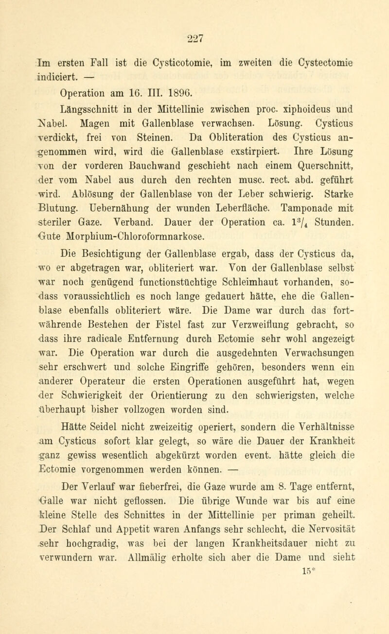 Im ersten Fall ist die Cysticotomie, im zweiten die Cystectomie indiciert. — Operation am 16. III. 1896. Längsschnitt in der Mittellinie zwischen proc. xiphoideus und Nabel. Magen mit Gallenblase verwachsen. Lösung. Cysticus verdickt, frei von Steinen. Da Obliteration des Cysticus an- genommen wird, wird die Gallenblase exstirpiert. Ihre Lösung von der vorderen Bauchwand geschieht nach einem Querschnitt, <ler vom Nabel aus durch den rechten musc. rect. abd. geführt wird. Ablösung der Gallenblase von der Leber schwierig. Starke Blutung. Uebernähung der wunden Leberfiäche. Tamponade mit steriler Gaze. Verband. Dauer der Operation ca. l3/4 Stunden. Oute Morphium-Chloroformnarkose. Die Besichtigung der Gallenblase ergab, dass der Cysticus da, wo er abgetragen war, obliteriert war. Von der Gallenblase selbst war noch genügend functionstüchtige Schleimhaut vorhanden, so- dass voraussichtlich es noch lange gedauert hätte, ehe die Gallen- blase ebenfalls obliteriert wäre. Die Dame war durch das fort- währende Bestehen der Fistel fast zur Verzweiflung gebracht, so dass ihre radicale Entfernung durch Ectomie sehr wohl angezeigt war. Die Operation war durch die ausgedehnten Verwachsungen sehr erschwert und solche Eingriffe gehören, besonders wenn ein anderer Operateur die ersten Operationen ausgeführt hat, wegen der Schwierigkeit der Orientierung zu den schwierigsten, welche überhaupt bisher vollzogen worden sind. Hätte Seidel nicht zweizeitig operiert, sondern die Verhältnisse am Cysticus sofort klar gelegt, so wäre die Dauer der Krankheit ganz gewiss wesentlich abgekürzt worden event. hätte gleich die Ectomie vorgenommen werden können. — Der Verlauf war fieberfrei, die Gaze wurde am 8. Tage entfernt, •Galle war nicht geflossen. Die übrige Wunde war bis auf eine kleine Stelle des Schnittes in der Mittellinie per priman geheilt. Der Schlaf und Appetit waren Anfangs sehr schlecht, die Nervosität sehr hochgradig, was bei der langen Krankheitsdauer nicht zu verwundern war. Allmälig erholte sich aber die Dame und sieht 15*