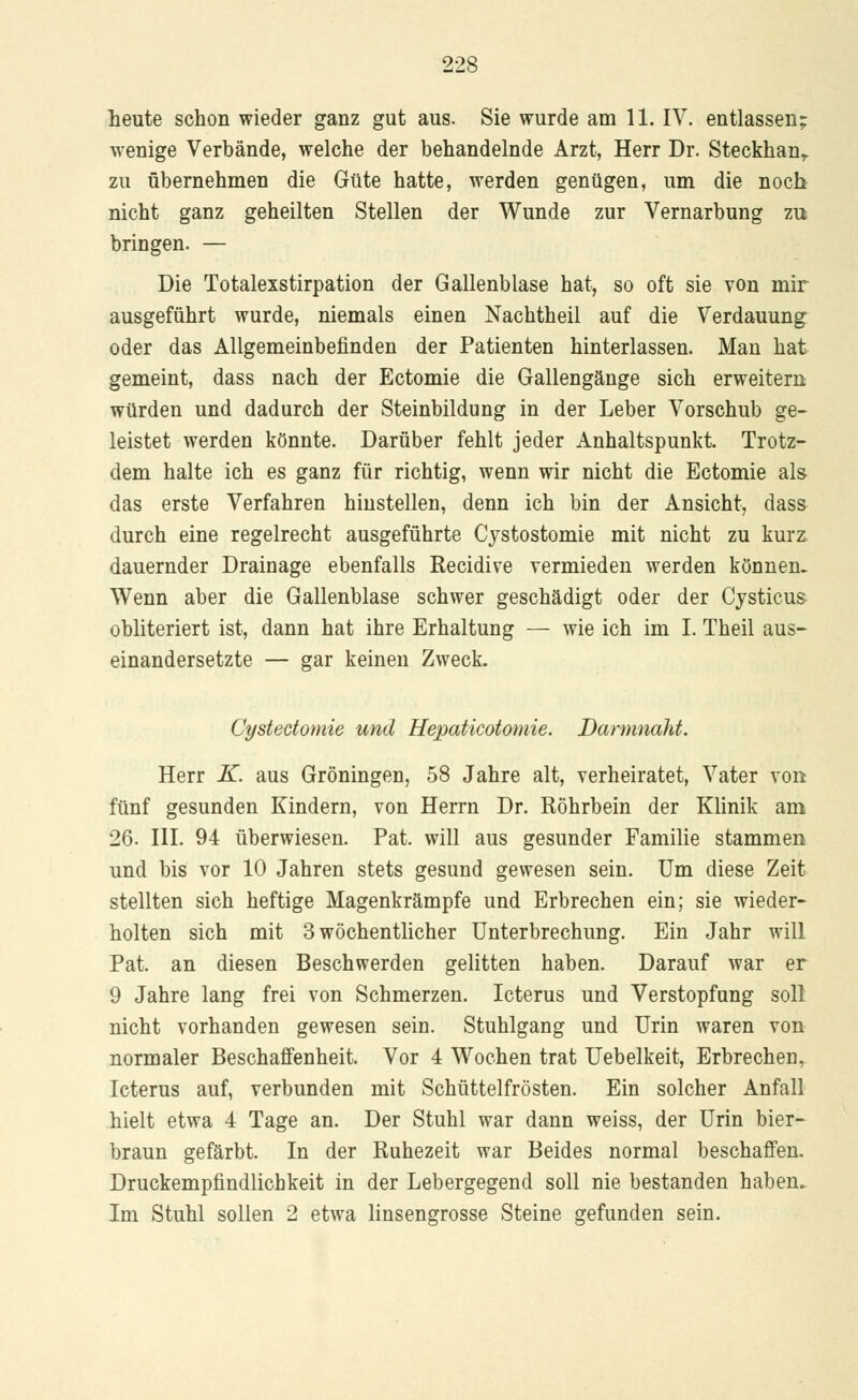 heute schon wieder ganz gut aus. Sie wurde am 11. IV. entlassen; wenige Verbände, welche der behandelnde Arzt, Herr Dr. Steckhanr zu übernehmen die Güte hatte, werden genügen, um die noch nicht ganz geheilten Stellen der Wunde zur Vernarbung zu bringen. — Die Totalexstirpation der Gallenblase hat, so oft sie von mir ausgeführt wurde, niemals einen Nachtheil auf die Verdauung oder das Allgemeinbefinden der Patienten hinterlassen. Man hat gemeint, dass nach der Ectomie die Gallengänge sich erweitern würden und dadurch der Steinbildung in der Leber Vorschub ge- leistet werden könnte. Darüber fehlt jeder Anhaltspunkt. Trotz- dem halte ich es ganz für richtig, wenn wir nicht die Ectomie als das erste Verfahren hinstellen, denn ich bin der Ansicht, dass durch eine regelrecht ausgeführte Cystostomie mit nicht zu kurz dauernder Drainage ebenfalls Recidive vermieden werden können- Wenn aber die Gallenblase schwer geschädigt oder der Cysticus obliteriert ist, dann hat ihre Erhaltung — wie ich im I. Theil aus- einandersetzte — gar keinen Zweck. Cystectomie und Hepaticotomie. Darmnaht. Herr K. aus Groningen, 58 Jahre alt, verheiratet, Vater von fünf gesunden Kindern, von Herrn Dr. Röhrbein der Klinik am 26. III. 94 überwiesen. Pat. will aus gesunder Familie stammen und bis vor 10 Jahren stets gesund gewesen sein. Um diese Zeit stellten sich heftige Magenkrämpfe und Erbrechen ein; sie wieder- holten sich mit 3 wöchentlicher Unterbrechung. Ein Jahr will Pat. an diesen Beschwerden gelitten haben. Darauf war er 9 Jahre lang frei von Schmerzen. Icterus und Verstopfung soll nicht vorhanden gewesen sein. Stuhlgang und Urin waren von normaler Beschaffenheit. Vor 4 Wochen trat Uebelkeit, Erbrechen, Icterus auf, verbunden mit Schüttelfrösten. Ein solcher Anfall hielt etwa 4 Tage an. Der Stuhl war dann weiss, der Urin bier- braun gefärbt. In der Ruhezeit war Beides normal beschaffen. Druckempfindlicbkeit in der Lebergegend soll nie bestanden haben. Im Stuhl sollen 2 etwa linsengrosse Steine gefunden sein.