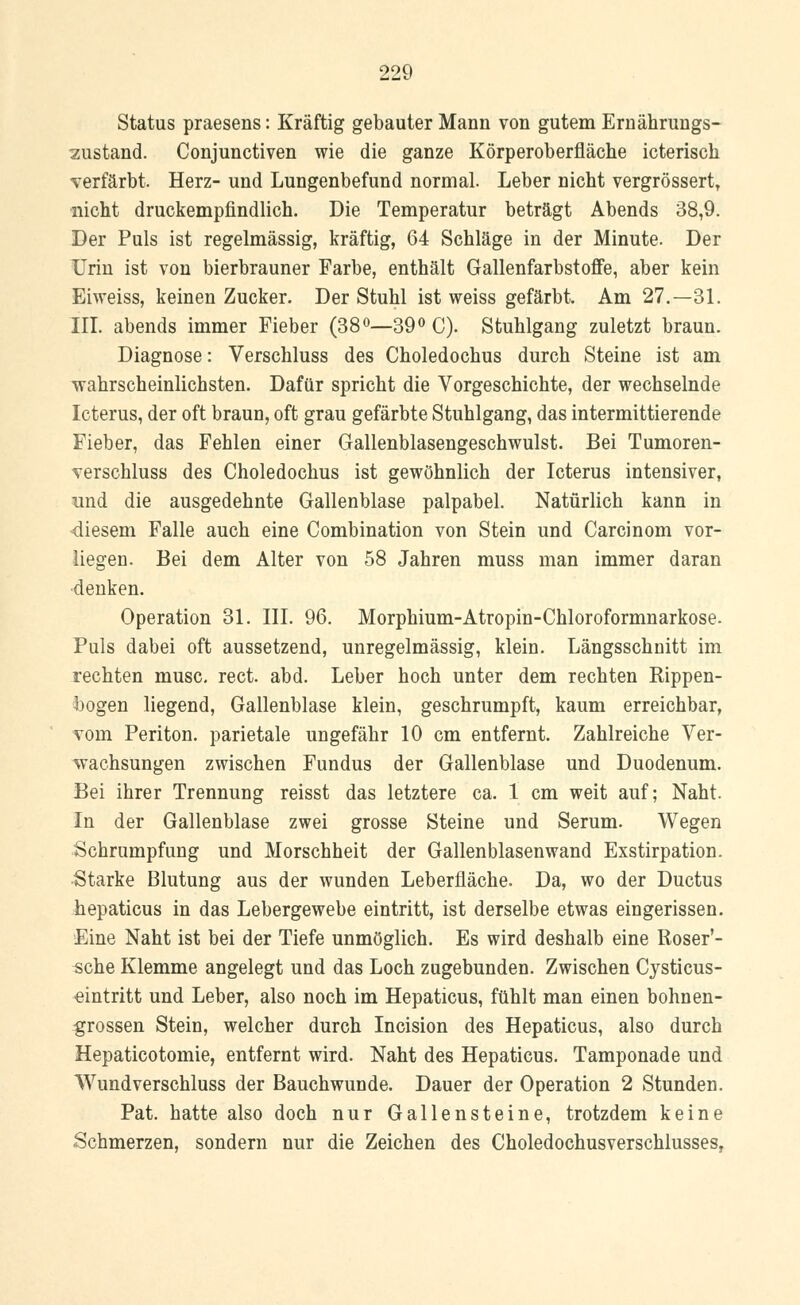 Status praesens: Kräftig gebauter Mann von gutem Ernährungs- zustand. Conjunctiven wie die ganze Körperoberfläche icterisch verfärbt. Herz- und Lungenbefund normal. Leber nicht vergrössertT nicht druckempfindlich. Die Temperatur beträgt Abends 38,9. Der Puls ist regelmässig, kräftig, 64 Schläge in der Minute. Der Urin ist von bierbrauner Farbe, enthält Gallenfarbstoffe, aber kein Eiweiss, keinen Zucker. Der Stuhl ist weiss gefärbt. Am 27.—31. III. abends immer Fieber (38°—39° C). Stuhlgang zuletzt braun. Diagnose: Verschluss des Choledochus durch Steine ist am wahrscheinlichsten. Dafür spricht die Vorgeschichte, der wechselnde Icterus, der oft braun, oft grau gefärbte Stuhlgang, das intermittierende Fieber, das Fehlen einer Gallenblasengeschwulst. Bei Tumoren- verschluss des Choledochus ist gewöhnlich der Icterus intensiver, und die ausgedehnte Gallenblase palpabel. Natürlich kann in diesem Falle auch eine Combination von Stein und Carcinom vor- liegen. Bei dem Alter von 58 Jahren muss man immer daran denken. Operation 31. III. 96. Morphium-Atropin-Chloroformnarkose. Puls dabei oft aussetzend, unregelmässig, klein. Längsschnitt im rechten musc. rect. abd. Leber hoch unter dem rechten Rippen- bogen liegend, Gallenblase klein, geschrumpft, kaum erreichbar, vom Periton. parietale ungefähr 10 cm entfernt. Zahlreiche Ver- wachsungen zwischen Fundus der Gallenblase und Duodenum. Bei ihrer Trennung reisst das letztere ca. 1 cm weit auf; Naht. In der Gallenblase zwei grosse Steine und Serum. Wegen Schrumpfung und Morschheit der Gallenblasenwand Exstirpation. Starke Blutung aus der wunden Leberfläche. Da, wo der Ductus hepaticus in das Lebergewebe eintritt, ist derselbe etwas eingerissen. Eine Naht ist bei der Tiefe unmöglich. Es wird deshalb eine Roser'- sche Klemme angelegt und das Loch zugebunden. Zwischen Cysticus- eintritt und Leber, also noch im Hepaticus, fühlt man einen bohnen- grossen Stein, welcher durch Incision des Hepaticus, also durch Hepaticotomie, entfernt wird. Naht des Hepaticus. Tamponade und Wundverschluss der Bauchwunde. Dauer der Operation 2 Stunden. Pat. hatte also doch nur Gallensteine, trotzdem keine Schmerzen, sondern nur die Zeichen des Choledochusverschlusses,