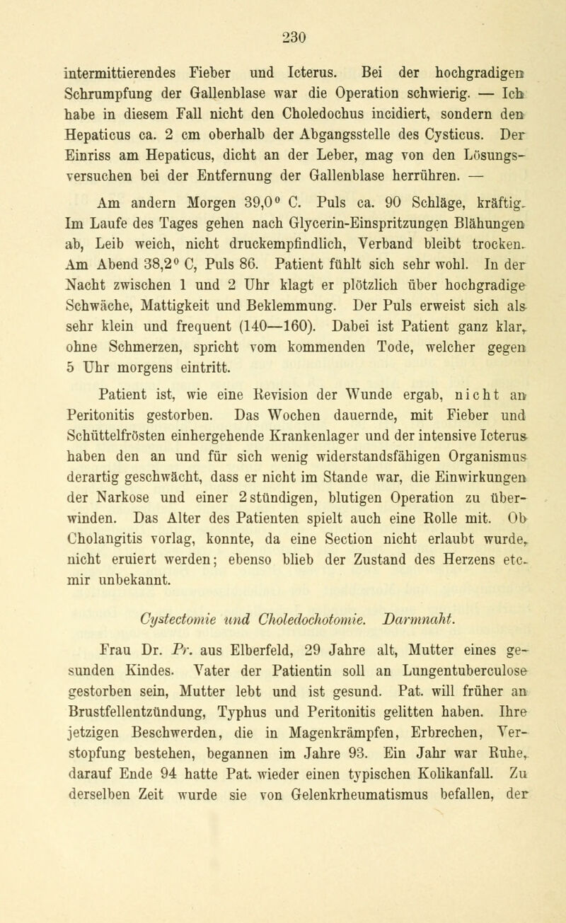 intermittierendes Fieber und Icterus. Bei der hochgradigen Schrumpfung der Gallenblase war die Operation schwierig. — Ich habe in diesem Fall nicht den Choledochus incidiert, sondern den Hepaticus ca. 2 cm oberhalb der Abgangsstelle des Cysticus. Der Einriss am Hepaticus, dicht an der Leber, mag von den Lösungs- versuchen bei der Entfernung der Gallenblase herrühren. — Am andern Morgen 39,0° C. Puls ca. 90 Schläge, kräftig. Im Laufe des Tages gehen nach Glycerin-Einspritzungen Blähungen ab, Leib weich, nicht druckempfindlich, Verband bleibt trocken. Am Abend 38,2° C, Puls 86. Patient fühlt sich sehr wohl. In der Nacht zwischen 1 und 2 Uhr klagt er plötzlich über hochgradige Schwäche, Mattigkeit und Beklemmung. Der Puls erweist sich als- sehr klein und frequent (140—160). Dabei ist Patient ganz klarr ohne Schmerzen, spricht vom kommenden Tode, welcher gegen 5 Uhr morgens eintritt. Patient ist, wie eine Kevision der Wunde ergab, nicht an Peritonitis gestorben. Das Wochen dauernde, mit Fieber und Schüttelfrösten einhergehende Krankenlager und der intensive Icterus haben den an und für sich wenig widerstandsfähigen Organismus derartig geschwächt, dass er nicht im Stande war, die Einwirkungen der Narkose und einer 2 stündigen, blutigen Operation zu über- winden. Das Alter des Patienten spielt auch eine Rolle mit. Oh Cholangitis vorlag, konnte, da eine Section nicht erlaubt wurder nicht eruiert werden; ebenso blieb der Zustand des Herzens etc. mir unbekannt. Cystectomie und Choledochotomie. Darmnaht. Frau Dr. Pr. aus Elberfeld, 29 Jahre alt, Mutter eines ge- sunden Kindes. Vater der Patientin soll an Lungentuberculose gestorben sein, Mutter lebt und ist gesund. Pat. will früher an Brustfellentzündung, Typhus und Peritonitis gelitten haben. Ihre jetzigen Beschwerden, die in Magenkrämpfen, Erbrechen, Ver- stopfung bestehen, begannen im Jahre 93. Ein Jahr war Ruhe, darauf Ende 94 hatte Pat. wieder einen typischen Kolikanfall. Zu derselben Zeit wurde sie von Gelenkrheumatismus befallen, der