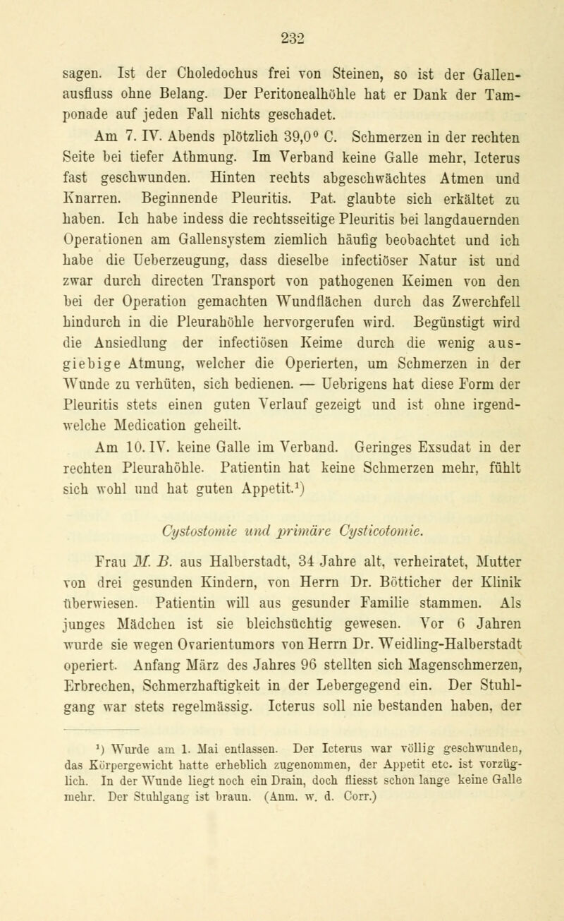 sagen. Ist der Ckoledochus frei von Steinen, so ist der Gallen- ausfluss ohne Belang. Der Peritonealhöhle hat er Dank der Tam- ponade auf jeden Fall nichts geschadet. Am 7. IV. Abends plötzlich 39,0° C. Schmerzen in der rechten Seite bei tiefer Athmung. Im Verband keine Galle mehr, Icterus fast geschwunden. Hinten rechts abgeschwächtes Atmen und Knarren. Beginnende Pleuritis. Pat. glaubte sich erkältet zu haben. Ich habe indess die rechtsseitige Pleuritis bei langdauernden Operationen am Gallensystem ziemlich häufig beobachtet und ich habe die Ueberzeugung, dass dieselbe infectiöser Natur ist und zwar durch directen Transport von pathogenen Keimen von den bei der Operation gemachten Wundflächen durch das Zwerchfell hindurch in die Pleurahöhle hervorgerufen wird. Begünstigt wird die Ansiedlung der infectiösen Keime durch die wenig aus- giebige Atmung, welcher die Operierten, um Schmerzen in der Wunde zu verhüten, sich bedienen. — Uebrigens hat diese Form der Pleuritis stets einen guten Verlauf gezeigt und ist ohne irgend- welche Medication geheilt. Am 10. IV. keine Galle im Verband. Geringes Exsudat in der rechten Pleurahöhle. Patientin hat keine Schmerzen mehr, fühlt sich wohl und hat guten Appetit,1) Cystostomie und primäre Cysticotomie. Frau 31. B. aus Halberstadt, 34 Jahre alt, verheiratet, Mutter von drei gesunden Kindern, von Herrn Dr. Bötticher der Klinik überwiesen. Patientin will aus gesunder Familie stammen. Als junges Mädchen ist sie bleichsüchtig gewesen. Vor 6 Jahren wurde sie wegen Ovarientumors von Herrn Dr. Weidling-Halberstadt operiert. Anfang März des Jahres 96 stellten sich Magenschmerzen, Erbrechen, Schmerzhaftigkeit in der Lebergegend ein. Der Stuhl- gang war stets regelmässig. Icterus soll nie bestanden haben, der 1) Wurde am 1. Mai entlassen. Der Icterus war völlig geschwunden, das Kürpergewicht hatte erheblich zugenommen, der Appetit etc. ist vorzüg- lich. In der Wunde liegt noch ein Drain, doch fliesst schon lange keine Galle mehr. Der Stuhlgang ist braun. (Anm. w. d. Corr.)