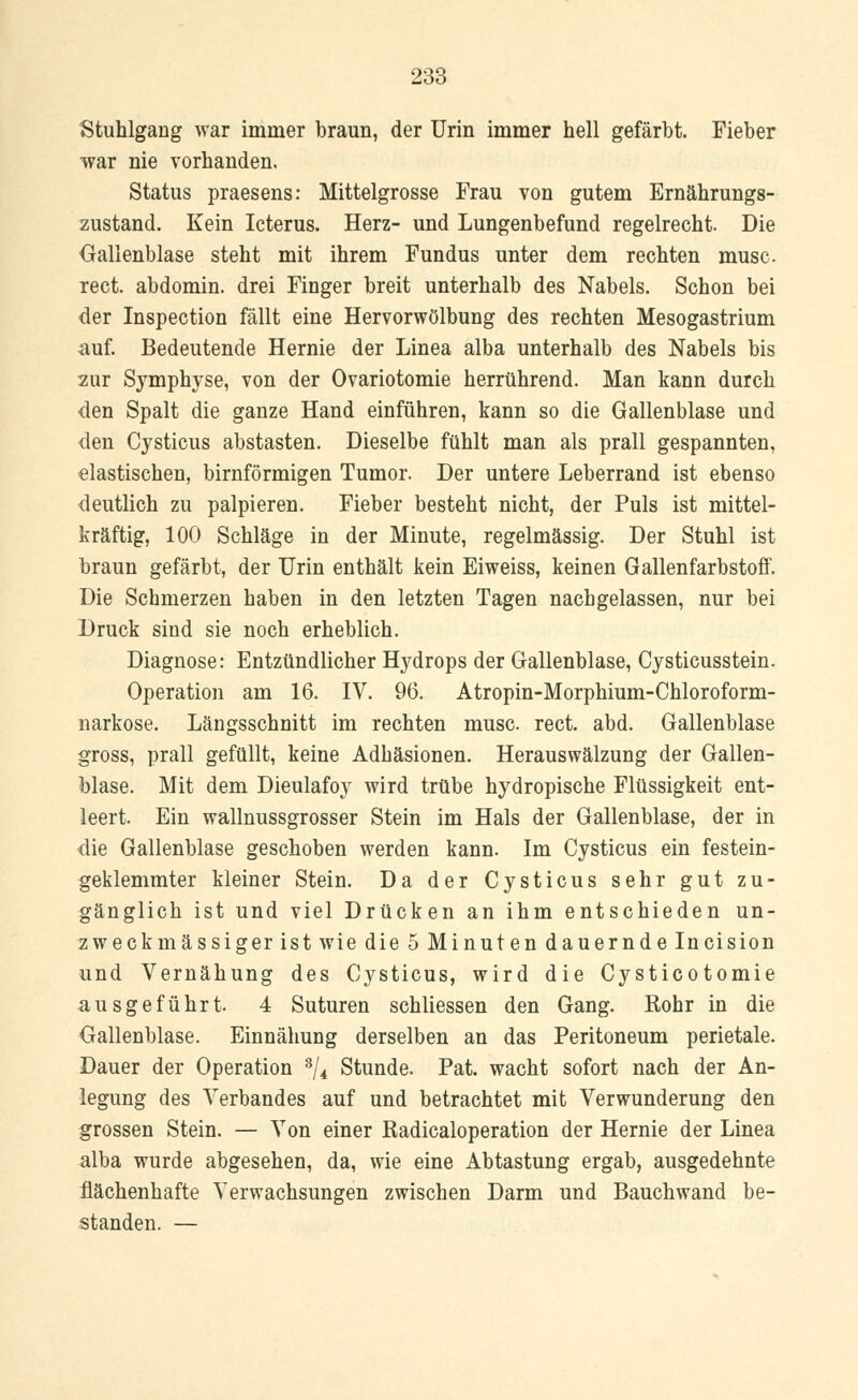 Stuhlgang war immer braun, der Urin immer hell gefärbt. Fieber war nie vorhanden. Status praesens: Mittelgrosse Frau von gutem Ernährungs- zustand. Kein Icterus. Herz- und Lungenbefund regelrecht. Die Gallenblase steht mit ihrem Fundus unter dem rechten musc rect. abdomin. drei Finger breit unterhalb des Nabels. Schon bei der Inspection fällt eine Hervorwölbung des rechten Mesogastrium auf. Bedeutende Hernie der Linea alba unterhalb des Nabels bis zur Symphyse, von der Ovariotomie herrührend. Man kann durch den Spalt die ganze Hand einführen, kann so die Gallenblase und den Cysticus abstasten. Dieselbe fühlt man als prall gespannten, elastischen, birnförmigen Tumor. Der untere Leberrand ist ebenso deutlich zu palpieren. Fieber besteht nicht, der Puls ist mittel- kräftig, 100 Schläge in der Minute, regelmässig. Der Stuhl ist braun gefärbt, der Urin enthält kein Eiweiss, keinen Gallenfarbstoff. Die Schmerzen haben in den letzten Tagen nachgelassen, nur bei Druck sind sie noch erheblich. Diagnose: Entzündlicher Hydrops der Gallenblase, Cysticusstein. Operation am 16. IV. 96. Atropin-Morphium-Chloroform- narkose. Längsschnitt im rechten musc rect. abd. Gallenblase gross, prall gefüllt, keine Adhäsionen. Herauswälzung der Gallen- blase. Mit dem Dieulafoy wird trübe hydropische Flüssigkeit ent- leert. Ein wallnussgrosser Stein im Hals der Gallenblase, der in die Gallenblase geschoben werden kann. Im Cysticus ein festein- geklemmter kleiner Stein. Da der Cysticus sehr gut zu- gänglich ist und viel Drücken an ihm entschieden un- zweckmässiger ist wie die 5 Minuten dauernde Incision und Vernähung des Cysticus, wird die Cysticotomie ausgeführt. 4 Suturen schliessen den Gang. Rohr in die Gallenblase. Einnähung derselben an das Peritoneum perietale. Dauer der Operation 3/4 Stunde. Pat. wacht sofort nach der An- legung des Verbandes auf und betrachtet mit Verwunderung den grossen Stein. — Von einer Radicaloperation der Hernie der Linea alba wurde abgesehen, da, wie eine Abtastung ergab, ausgedehnte flächenhafte Verwachsungen zwischen Darm und Bauchwand be- standen. —