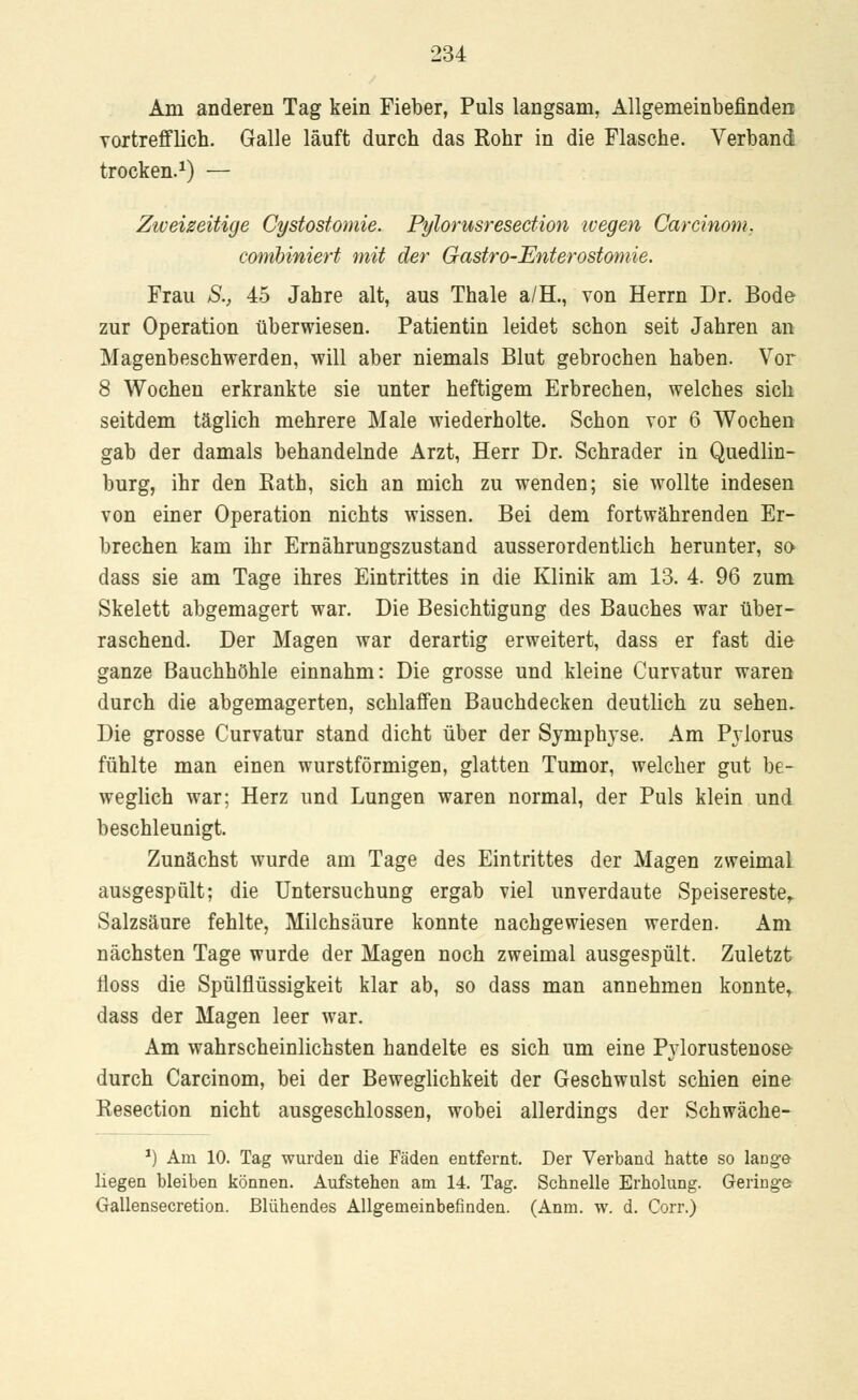 Am anderen Tag kein Fieber, Puls langsam, Allgemeinbefinden vortrefflich. Galle läuft durch das Rohr in die Flasche. Verband trocken.1) — Zweizeitige Cystostomie. Pylorusresection wegen Carcinom. combiniert mit der Gastro-Enterostomie. Frau S., 45 Jahre alt, aus Thale a/H., von Herrn Dr. Bode zur Operation überwiesen. Patientin leidet schon seit Jahren an Magenbeschwerden, will aber niemals Blut gebrochen haben. Vor 8 Wochen erkrankte sie unter heftigem Erbrechen, welches sich seitdem täglich mehrere Male wiederholte. Schon vor 6 Wochen gab der damals behandelnde Arzt, Herr Dr. Schrader in Quedlin- burg, ihr den Bath, sich an mich zu wenden; sie wollte indesen von einer Operation nichts wissen. Bei dem fortwährenden Er- brechen kam ihr Ernährungszustand ausserordentlich herunter, so dass sie am Tage ihres Eintrittes in die Klinik am 13. 4. 96 zum Skelett abgemagert war. Die Besichtigung des Bauches war über- raschend. Der Magen war derartig erweitert, dass er fast die ganze Bauchhöhle einnahm: Die grosse und kleine Curvatur waren durch die abgemagerten, schlaffen Bauchdecken deutlich zu sehen. Die grosse Curvatur stand dicht über der Symphyse. Am Pylorus fühlte man einen wurstförmigen, glatten Tumor, welcher gut be- weglich war; Herz und Lungen waren normal, der Puls klein und beschleunigt. Zunächst wurde am Tage des Eintrittes der Magen zweimal ausgespült; die Untersuchung ergab viel unverdaute Speisereste, Salzsäure fehlte, Milchsäure konnte nachgewiesen werden. Am nächsten Tage wurde der Magen noch zweimal ausgespült. Zuletzt iioss die Spülflüssigkeit klar ab, so dass man annehmen konnte,, dass der Magen leer war. Am wahrscheinlichsten handelte es sich um eine Pylorustenose- durch Carcinom, bei der Beweglichkeit der Geschwulst schien eine Resection nicht ausgeschlossen, wobei allerdings der Schwäche- *) Arn 10. Tag wurden die Fäden entfernt. Der Verband hatte so lange liegen bleiben können. Aufstehen am 14. Tag. Schnelle Erholung. Geringe Gallensecretion. Blühendes Allgemeinbefinden. (Anm. w. d. Corr.)