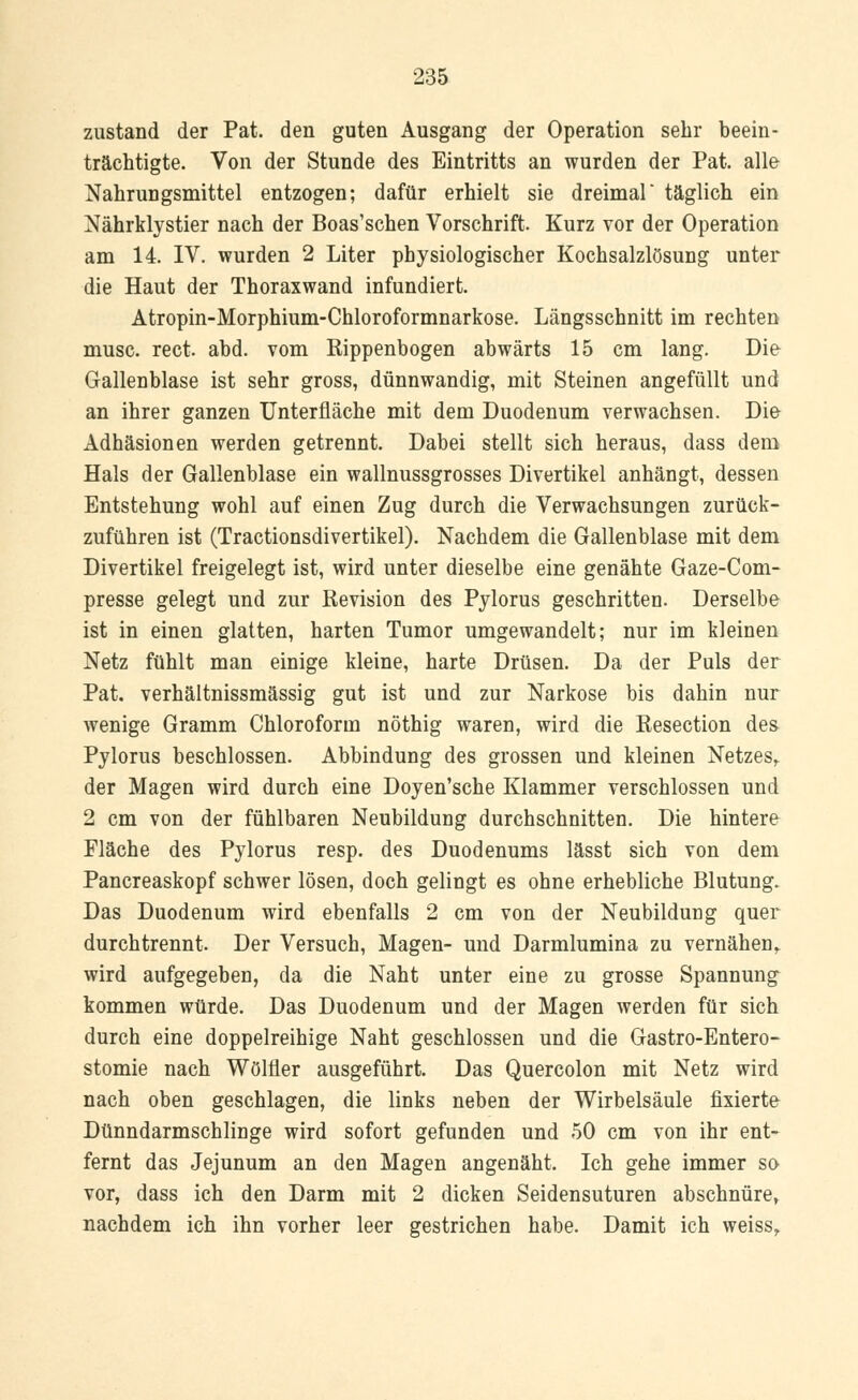 zustand der Pat. den guten Ausgang der Operation sehr beein- trächtigte. Von der Stunde des Eintritts an wurden der Pat. alle Nahrungsmittel entzogen; dafür erhielt sie dreimal täglich ein Nährklystier nach der Boas'schen Vorschrift. Kurz vor der Operation am 14. IV. wurden 2 Liter physiologischer Kochsalzlösung unter die Haut der Thoraxwand infundiert. Atropin-Morphium-Chloroformnarkose. Längsschnitt im rechten musc. rect. abd. vom Rippenbogen abwärts 15 cm lang. Die Gallenblase ist sehr gross, dünnwandig, mit Steinen angefüllt und an ihrer ganzen Unterfläche mit dem Duodenum verwachsen. Die Adhäsionen werden getrennt. Dabei stellt sich heraus, dass dem Hals der Gallenblase ein wallnussgrosses Divertikel anhängt, dessen Entstehung wohl auf einen Zug durch die Verwachsungen zurück- zuführen ist (Tractionsdivertikel). Nachdem die Gallenblase mit dem Divertikel freigelegt ist, wird unter dieselbe eine genähte Gaze-Com- presse gelegt und zur Revision des Pylorus geschritten. Derselbe ist in einen glatten, harten Tumor umgewandelt; nur im kleinen Netz fühlt man einige kleine, harte Drüsen. Da der Puls der Pat. verhältnissmässig gut ist und zur Narkose bis dahin nur wenige Gramm Chloroform nöthig waren, wird die Resection des Pylorus beschlossen. Abbindung des grossen und kleinen Netzes,. der Magen wird durch eine Doyen'sche Klammer verschlossen und 2 cm von der fühlbaren Neubildung durchschnitten. Die hintere Fläche des Pylorus resp. des Duodenums lässt sich von dem Pancreaskopf schwer lösen, doch gelingt es ohne erhebliche Blutung. Das Duodenum wird ebenfalls 2 cm von der Neubildung quer durchtrennt. Der Versuch, Magen- und Darmlumina zu vernähen,, wird aufgegeben, da die Naht unter eine zu grosse Spannung kommen würde. Das Duodenum und der Magen werden für sich durch eine doppelreihige Naht geschlossen und die Gastro-Entero- stomie nach Wölfler ausgeführt. Das Quercolon mit Netz wird nach oben geschlagen, die links neben der Wirbelsäule fixierte Dünndarmschlinge wird sofort gefunden und 50 cm von ihr ent- fernt das Jejunum an den Magen angenäht. Ich gehe immer so vor, dass ich den Darm mit 2 dicken Seidensuturen abschnüre, nachdem ich ihn vorher leer gestrichen habe. Damit ich weiss,.