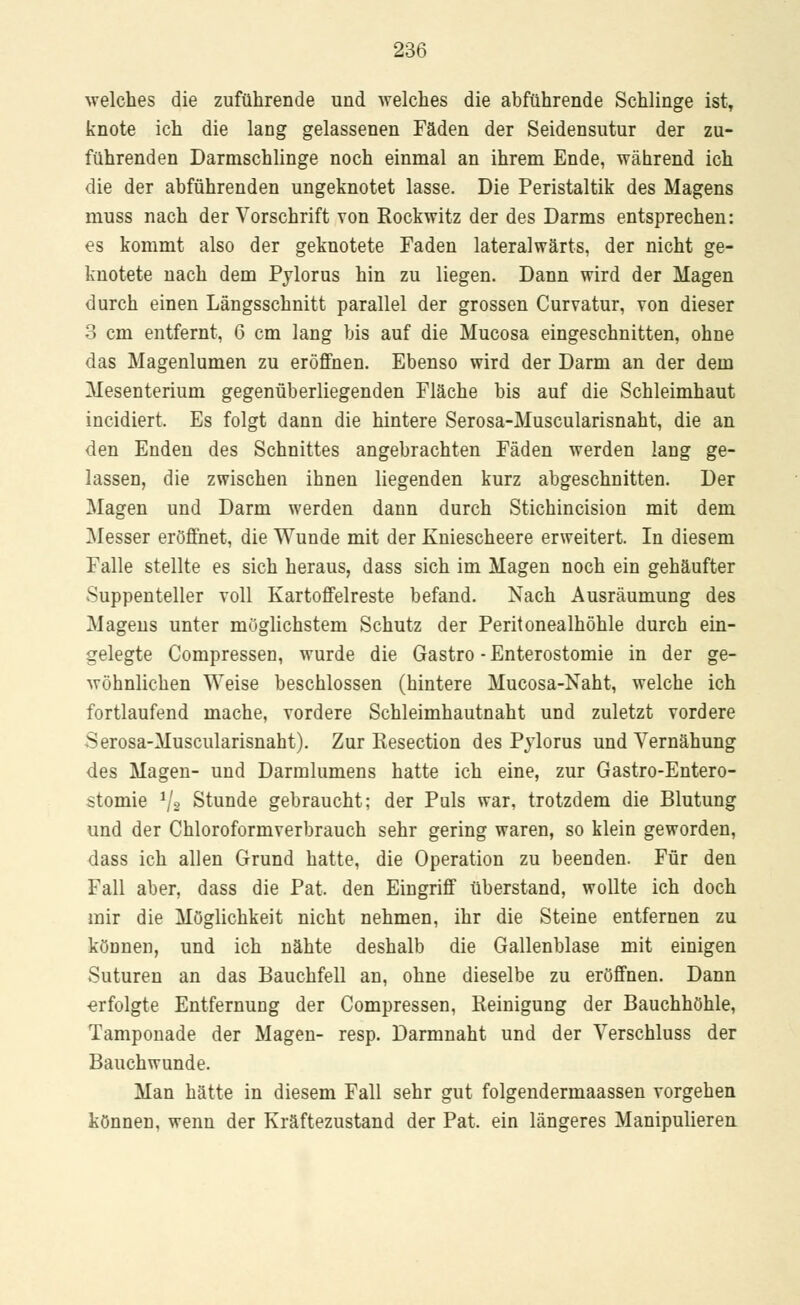 welches die zuführende und welches die abführende Schlinge ist, knote ich die lang gelassenen Fäden der Seidensutur der zu- führenden Darmschlinge noch einmal an ihrem Ende, während ich die der abführenden ungeknotet lasse. Die Peristaltik des Magens muss nach der Vorschrift von Rockwitz der des Darms entsprechen: es kommt also der geknotete Faden lateralwärts, der nicht ge- knotete nach dem Pylorus hin zu liegen. Dann wird der Magen durch einen Längsschnitt parallel der grossen Curvatur, von dieser 3 cm entfernt, 6 cm lang bis auf die Mucosa eingeschnitten, ohne das Magenlumen zu eröffnen. Ebenso wird der Darm an der dem Mesenterium gegenüberliegenden Fläche bis auf die Schleimhaut incidiert. Es folgt dann die hintere Serosa-Muscularisnaht, die an den Enden des Schnittes angebrachten Fäden werden lang ge- lassen, die zwischen ihnen liegenden kurz abgeschnitten. Der Magen und Darm werden dann durch Stichincision mit dem Messer eröffnet, die Wunde mit der Kniescheere erweitert. In diesem Falle stellte es sich heraus, dass sich im Magen noch ein gehäufter Suppenteller voll Kartoffelreste befand. Nach Ausräumung des Magens unter möglichstem Schutz der Peritonealhöhle durch ein- gelegte Compressen, wurde die Gastro - Enterostomie in der ge- wöhnlichen Weise beschlossen (hintere Mucosa-Naht, welche ich fortlaufend mache, vordere Schleimhautnaht und zuletzt vordere Serosa-Muscularisnaht). Zur Resection des Pylorus und Yernähung des Magen- und Darmlumens hatte ich eine, zur Gastroentero- stomie 1j2 Stunde gebraucht; der Puls war, trotzdem die Blutung und der Chloroformverbrauch sehr gering waren, so klein geworden, dass ich allen Grund hatte, die Operation zu beenden. Für den Fall aber, dass die Pat, den Eingriff überstand, wollte ich doch mir die Möglichkeit nicht nehmen, ihr die Steine entfernen zu können, und ich nähte deshalb die Gallenblase mit einigen Suturen an das Bauchfell an, ohne dieselbe zu eröffnen. Dann •erfolgte Entfernung der Compressen, Reinigung der Bauchhöhle, Tamponade der Magen- resp. Darmnaht und der Verschluss der Bauchwunde. Man hätte in diesem Fall sehr gut folgendermaassen vorgehen können, wenn der Kräftezustand der Pat. ein längeres Manipulieren