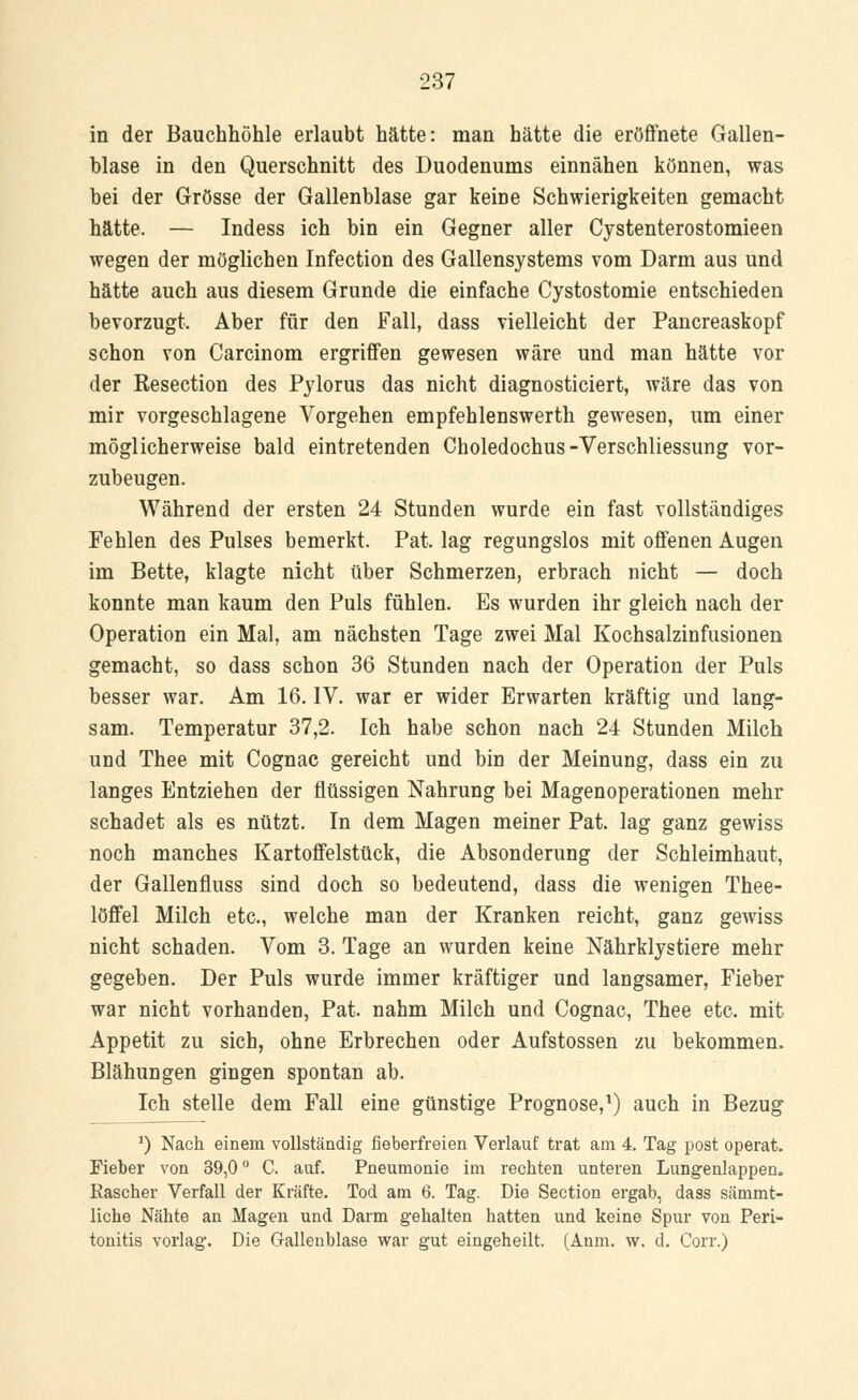 in der Bauchhöhle erlaubt hätte: man hätte die eröffnete Gallen- blase in den Querschnitt des Duodenums einnähen können, was bei der Grösse der Gallenblase gar keine Schwierigkeiten gemacht hätte. — Indess ich bin ein Gegner aller Cystenterostomieen wegen der möglichen Infection des Gallensystems vom Darm aus und hätte auch aus diesem Grunde die einfache Cystostomie entschieden bevorzugt. Aber für den Fall, dass vielleicht der Pancreaskopf schon von Carcinom ergriffen gewesen wäre und man hätte vor der Kesection des Pylorus das nicht diagnosticiert, wäre das von mir vorgeschlagene Vorgehen empfehlenswerth gewesen, um einer möglicherweise bald eintretenden Choledochus-Verschliessung vor- zubeugen. Während der ersten 24 Stunden wurde ein fast vollständiges Fehlen des Pulses bemerkt. Pat. lag regungslos mit offenen Augen im Bette, klagte nicht über Schmerzen, erbrach nicht — doch konnte man kaum den Puls fühlen. Es wurden ihr gleich nach der Operation ein Mal, am nächsten Tage zwei Mal Kochsalzinfusionen gemacht, so dass schon 36 Stunden nach der Operation der Puls besser war. Am 16. IV. war er wider Erwarten kräftig und lang- sam. Temperatur 37,2. Ich habe schon nach 24 Stunden Milch und Thee mit Cognac gereicht und bin der Meinung, dass ein zu langes Entziehen der flüssigen Nahrung bei Magenoperationen mehr schadet als es nützt. In dem Magen meiner Pat. lag ganz gewiss noch manches Kartoffelstück, die Absonderung der Schleimhaut, der Gallenfluss sind doch so bedeutend, dass die wenigen Thee- löffel Milch etc., welche man der Kranken reicht, ganz gewiss nicht schaden. Vom 3. Tage an wurden keine Nährklystiere mehr gegeben. Der Puls wurde immer kräftiger und langsamer, Fieber war nicht vorhanden, Pat. nahm Milch und Cognac, Thee etc. mit Appetit zu sich, ohne Erbrechen oder Aufstossen zu bekommen. Blähungen gingen spontan ab. Ich stelle dem Fall eine günstige Prognose,1) auch in Bezug *) Nach einem vollständig fieberfreien Verlauf trat am 4. Tag post operat. Fieber von 39,0 ° C. auf. Pneumonie im rechten unteren Lungenlappem Rascher Verfall der Kräfte. Tod am 6. Tag. Die Section ergab, dass sämmt- liche Nähte an Magen und Darm gehalten hatten und keine Spur von Peri- tonitis vorlag. Die Gallenblase war gut eingeheilt. (Anm. w. d. Corr.)