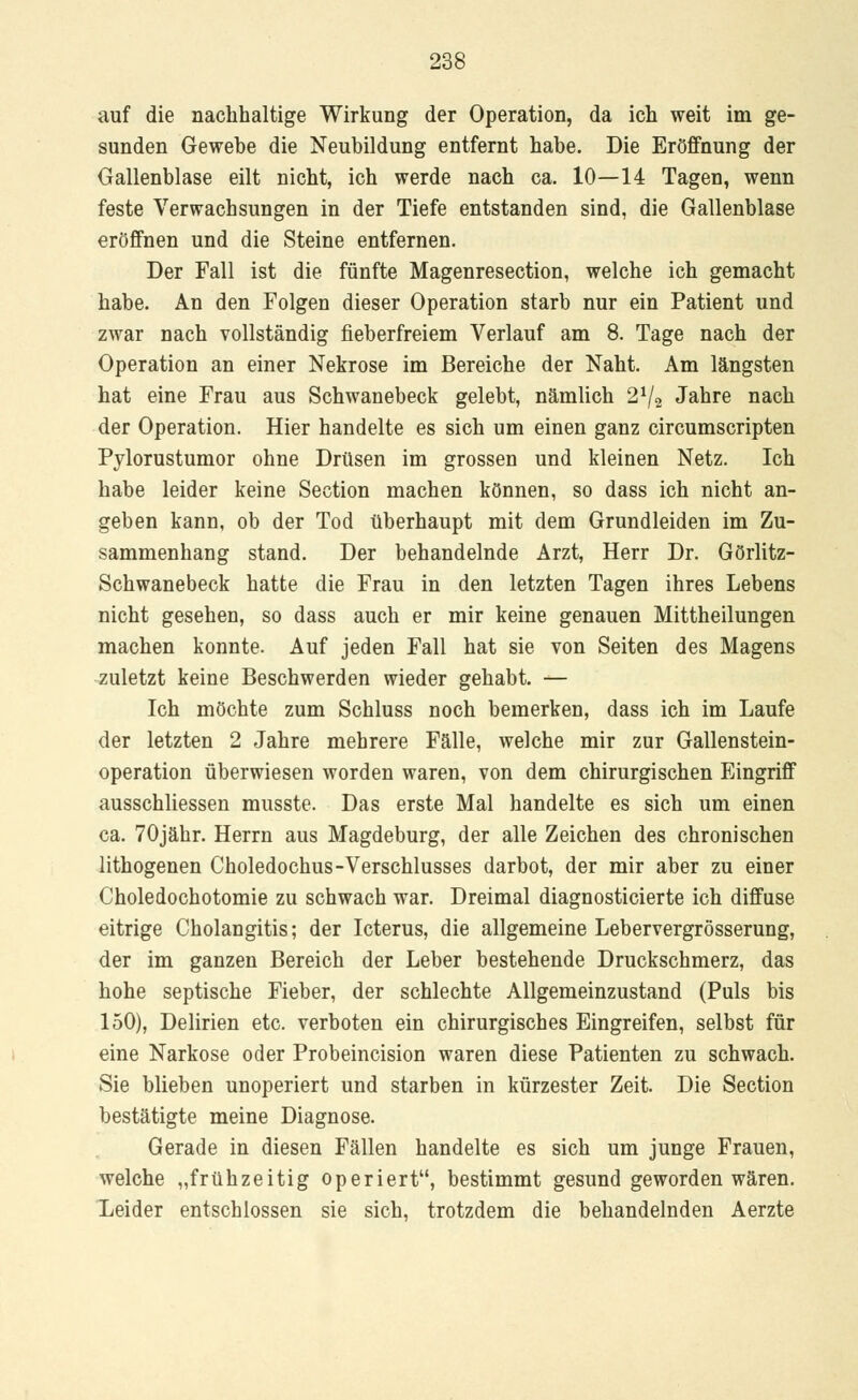auf die nachhaltige Wirkung der Operation, da ich weit im ge- sunden Gewebe die Neubildung entfernt habe. Die Eröffnung der Gallenblase eilt nicht, ich werde nach ca. 10—14 Tagen, wenn feste Verwachsungen in der Tiefe entstanden sind, die Gallenblase eröffnen und die Steine entfernen. Der Fall ist die fünfte Magenresection, welche ich gemacht habe. An den Folgen dieser Operation starb nur ein Patient und zwar nach vollständig fieberfreiem Verlauf am 8. Tage nach der Operation an einer Nekrose im Bereiche der Naht. Am längsten hat eine Frau aus Schwanebeck gelebt, nämlich 21/2 Jahre nach der Operation. Hier handelte es sich um einen ganz circumscripten Pylorustumor ohne Drüsen im grossen und kleinen Netz. Ich habe leider keine Section machen können, so dass ich nicht an- geben kann, ob der Tod überhaupt mit dem Grundleiden im Zu- sammenhang stand. Der behandelnde Arzt, Herr Dr. Görlitz- Schwanebeck hatte die Frau in den letzten Tagen ihres Lebens nicht gesehen, so dass auch er mir keine genauen Mittheilungen machen konnte. Auf jeden Fall hat sie von Seiten des Magens zuletzt keine Beschwerden wieder gehabt. — Ich möchte zum Schluss noch bemerken, dass ich im Laufe der letzten 2 Jahre mehrere Fälle, welche mir zur Gallenstein- operation überwiesen worden waren, von dem chirurgischen Eingriff ausschliessen musste. Das erste Mal handelte es sich um einen ca. 70jähr. Herrn aus Magdeburg, der alle Zeichen des chronischen lithogenen Choledochus-Verschlusses darbot, der mir aber zu einer Choledochotomie zu schwach war. Dreimal diagnosticierte ich diffuse eitrige Cholangitis; der Icterus, die allgemeine Lebervergrösserung, der im ganzen Bereich der Leber bestehende Druckschmerz, das hohe septische Fieber, der schlechte Allgemeinzustand (Puls bis 150), Delirien etc. verboten ein chirurgisches Eingreifen, selbst für eine Narkose oder Probeincision waren diese Patienten zu schwach. Sie blieben unoperiert und starben in kürzester Zeit. Die Section bestätigte meine Diagnose. Gerade in diesen Fällen handelte es sich um junge Frauen, welche „frühzeitig operiert, bestimmt gesund geworden wären. Leider entschlossen sie sich, trotzdem die behandelnden Aerzte