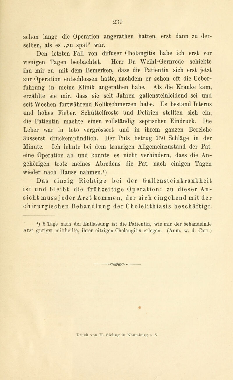 schon lange die Operation angerathen hatten, erst dann zu der- selben, als es „zu spät war. Den letzten Fall von diffuser Cholangitis habe ich erst vor wenigen Tagen beobachtet. Herr Dr. Weihl-Gernrode schickte ihn mir zu mit dem Bemerken, dass die Patientin sich erst jetzt zur Operation entschlossen hätte, nachdem er schon oft die Ueber- führung in meine Klinik angerathen habe. Als die Kranke kam, erzählte sie mir, dass sie seit Jahren gallensteinleidend sei und seit Wochen fortwährend Kolikschmerzen habe. Es bestand Icterus und hohes Fieber, Schüttelfröste und Delirien stellten sich ein, die Patientin machte einen vollständig septischen Eindruck. Die Leber war in toto vergrössert und in ihrem ganzen Bereiche äusserst druckempfindlich. Der Puls betrug 150 Schläge in der Minute. Ich lehnte bei dem traurigen Allgemeinzustand der Pat. eine Operation ab und konnte es nicht verhindern, dass die An- gehörigen trotz meines Abredens die Pat. nach einigen Tagen wieder nach Hause nahmen.1) Das einzig Richtige bei der Gallensteinkrankheit ist und bleibt die frühzeitige Operation: zu dieser An- sicht muss jeder Arzt kommen, der sich eingehend mit der chirurgischen Behandlung der Cholelithiasis beschäftigt. *) 6 Tage nach der Entlassung1 ist die Patientin, wie mir der behandelnde Arzt gütigst mittheilte, ihrer eitrigen Cholangitis erlegen. (Anm. w. d. Corr.) Druck von H. Sieling in Naumburg a. S