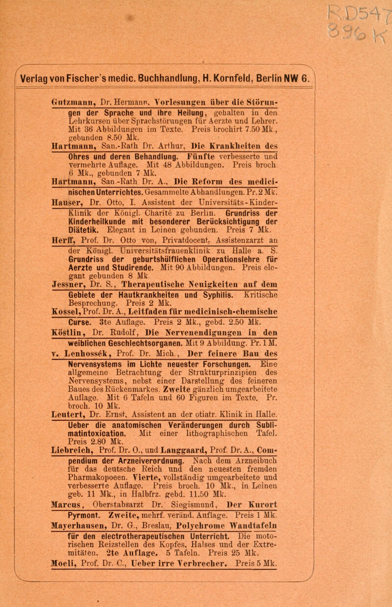 Gutzniaiin, Dr. Hermann, Vorlesungen über die Stürun- gen der Sprache und ihre Heilung, gehalten in den Lehrkursen über Sprachstörungen für Aerzte und Lehrer. Mit 36 Abbildungen im Texte. Preis brochirt 7.50 Mk., gebunden 8.50 Mk. Hartmann, San.-Rath Dr. Arthur, Die Krankheiten des Ohres und deren Behandlung. Fünfte verbesserte und vermehrte Auflage. Mit 48 Abbildungen. Preis broch G Mk., gebunden 7 Mk. Hartmann, San -Rath Dr. A., Die Reform des medici« nischen Unterrichtes. Gesammelte Abhandlungen. Pr. 2 Mk. Hauser, Dr. Otto, I. Assistent der Universitäts-Kinder- Klinik der Königl. Charite zu Berlin. Grundriss der Kinderheilkunde mit besonderer Berücksichtigung der Diätetik. Elegant in Leinen gebunden. Preis 7 Mk. Herff, Prof. Dr. Otto von, Privatdocent, Assistenzarzt an der Königl. Universitätsfrauenklinik zu Halle a. S. Grundriss der geburtshülflichen Operationslehre für Aerzte und Studirende. Mit 90 Abbildungen. Preis ele- gant gebunden 8 Mk Jessner, Dr. S., Therapeutische Neuigkeiten auf dein Gebiete der Hautkrankheiten und Syphilis. Kritische Besprechung. Preis 2 Mk. Kossei, Prof. Dr. A., Leitfaden für medicinisch-chemische Curse. 3te Auflage. Preis 2 Mk., gebd. 2.50 Mk. Köstlin, Dr. Rudolf, Die Nervenendigungen in den weiblichen Geschlechtsorganen. Mit9 Abbildung. Pr.IM. v. Lenhossek, Prof. Dr. Mich., Der feinere Bau des Nervensystems im Lichte neuester Forschungen. Eine allgemeine Betrachtung der Strukturprinzipien des Nervensystems, nebst einer Darstellung des feineren Baues des Rückenmarkes. Zweite gänzlich umgearbeitete Aullage. Mit G Tafeln und 60 Figuren im Texte. Pr. broch. 10 Mk. Leutert, Dr. Ernst, Assistent an der otiatr. Klinik in Halle. Ueber die anatomischen Veränderungen durch Subli- matintoxication. Mit einer lithographischen Tafel. Preis 2.80 Mk. Liebreich, Prof. Dr. 0., und Langgaard, Prof. Dr. A., Com- pendium der Arzneiverordnung. Nach dem Arzneibuch für das deutsche Reich und den neuesten fremden Pharmakopoeen. Vierte, vollständig umgearbeitete und verbesserte Auflage. Preis broch. 10 Mk., in Leinen geb. 11 Mk., in Halbfrz. gebd. 11.50 Mk. Marcus, Oberstabsarzt Dr. Siegismund, Der Kurort Pyrmont. Zweite, mehrf. veränd. Auflage. Preis 1 Mk. Mayerhausen, Dr. G., Breslau, Polychrome Wandtafeln für den electrotherapeutischen Unterricht. Die moto- rischen Reizstellen des Kopfes, Halses und der Extre- mitäten. 2te Auflage. 5 Tafeln. Preis 25 Mk.