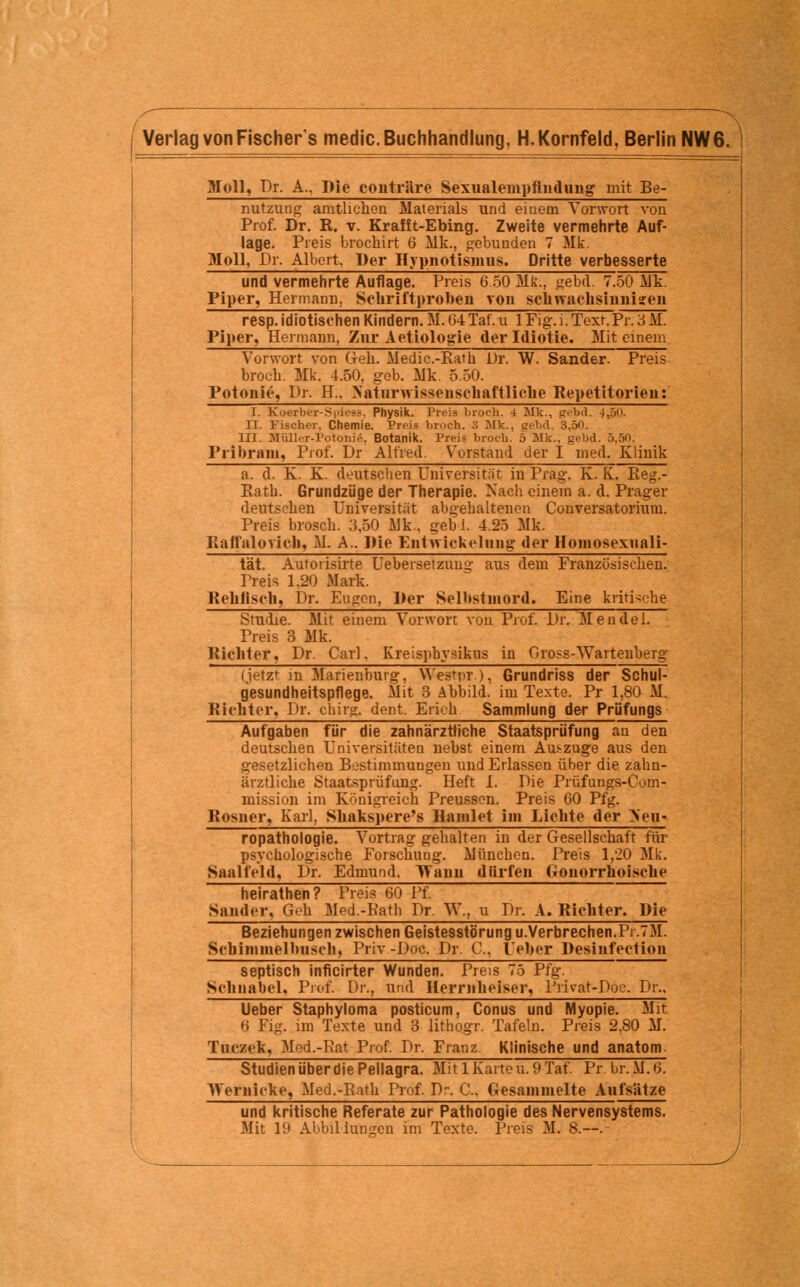 Moll, Dr. A., Die conträre Sexnalempfindung mit Be- nutzuug amtlichen Materials und einem Vorwort von Prof. Dr. R. v. Krafft-Ebing. Zweite vermehrte Auf- lage. Preis brochirt 6 Mk., gebunden 7 Mk. Moll, Dr. Albert. Der Hypnotismus. Dritte verbesserte und vermehrte Auflage. Preis 6.50 Mk., «ebd. 7.50 Alk. Piper, Hermann, Schriftproben von schwachsinnigen resp. idiotischen Kindern. M. 64 Tat. u 1 Fig.i. Text.Pr. 3 M. Piper, Hermann, Zur Aetiologie der Idiotie. Mit einem Vorwort von Geh. Medic.-Rath Dr. W. Sander. Preis broch. Mk. 4.50, geb. Mk. 5.50. Potonie, Dr. H„ Naturwissenschaftliche Repetitorien: I. Koerber-Spiess. Physik. Preis broch. 4 Mk., gebd. 4,50. II. Fischer, Chemie. Preis broch. 3 Mk., gebdl 3.5*1. III. Mülli-r-l'otonie. Botanik. Preis broch. 5 Mk., gebd. 5,80. Pribram, Prof. Dr Alfred. Vorstand der I med. Klinik a. d. K. K. deutschen Universität in Prag. K. K. Reg.- Ratb. Grundzüge der Therapie. Nach einem a. d. Prager deutschen Universität abgehaltenen Conversatoriuni. Preis brosch. 3,50 Mk.. gebi. 4.25 Mk. Railalovich, M A.. Die Entwicklung der Hoinosexnali- tat. Auforisirte Uebersetzuiii;- aus dem Französischen. Preis 1,20 Mark. Rehfisch, Dr. Eugen, Der Selbstmord. Eine kritische Studie. Mit einem Vorwort von Prof. Dr. Mendel. Preis 3 Mk. Richter, Dr. Carl. Kreispbysikus in Gross-Wartenberg (ietzt in Marienburg, Westpr ), Grundriss der Schul- g'esundheitspflege. Mit 3 Abbild, im Texte. Pr 1,80 M. Richter. Dr. cbirg. dent. Erich Sammlung der Prüfungs Aufgaben für die zahnärztliche Staatsprüfung an den deutschen Universitäten nebst einem Auszüge aus den gesetzlichen Bestimmungen und Erlassen über die zahn- ärztliche Staatsprüfung. Heft I. Die Prüfungs-Com- mission im Königreich Preussen. Preis 60 Pfg. Rosner, Karl, Shakspere's Hamlet im Lichte der >eti- ropathologie. Vortrag gehalten in der Gesellschaft für psychologische Forschung. ÄJünchen. Preis 1,20 Mk. Saalfeld, Dr. Edmund. TYann dürfen Gonorrhoische heirathen? Preis 60 Pf. Sander, Geh Med.-Patb Dr. W,, u Dr. A. Richter. Die Beziehungen zwischen Geistesstörung u.Verbrechen.Pi.7M. Scbimmelbiisch, Priv-Doc. Dr. C Ueber Desinfectiou septisch inficirter Wunden. Preis 75 Pfg. Schnabel, Prof. Dr., und Herrnheiser, l'rirat-Doc. Dr., Ueber Staphyloma posticum, Conus und Myopie. Mit »i Fig. im Texte und 3 lithogr. Tafeln. Preis 2,80 M. Tnczek, Med.-Rat Prof. Dr. Franz Klinische und anatom. StudienüberdiePellagra. Mit 1 Karteu.9Taf. Pr br.M.6. Wernicke, Med.-Eath Prof. Dr-, C. Gesammelte Aufsätze und kritische Referate zur Pathologie des Nervensystems. Mit 19 Abbildungen im Texte. Preis M. 8.—.