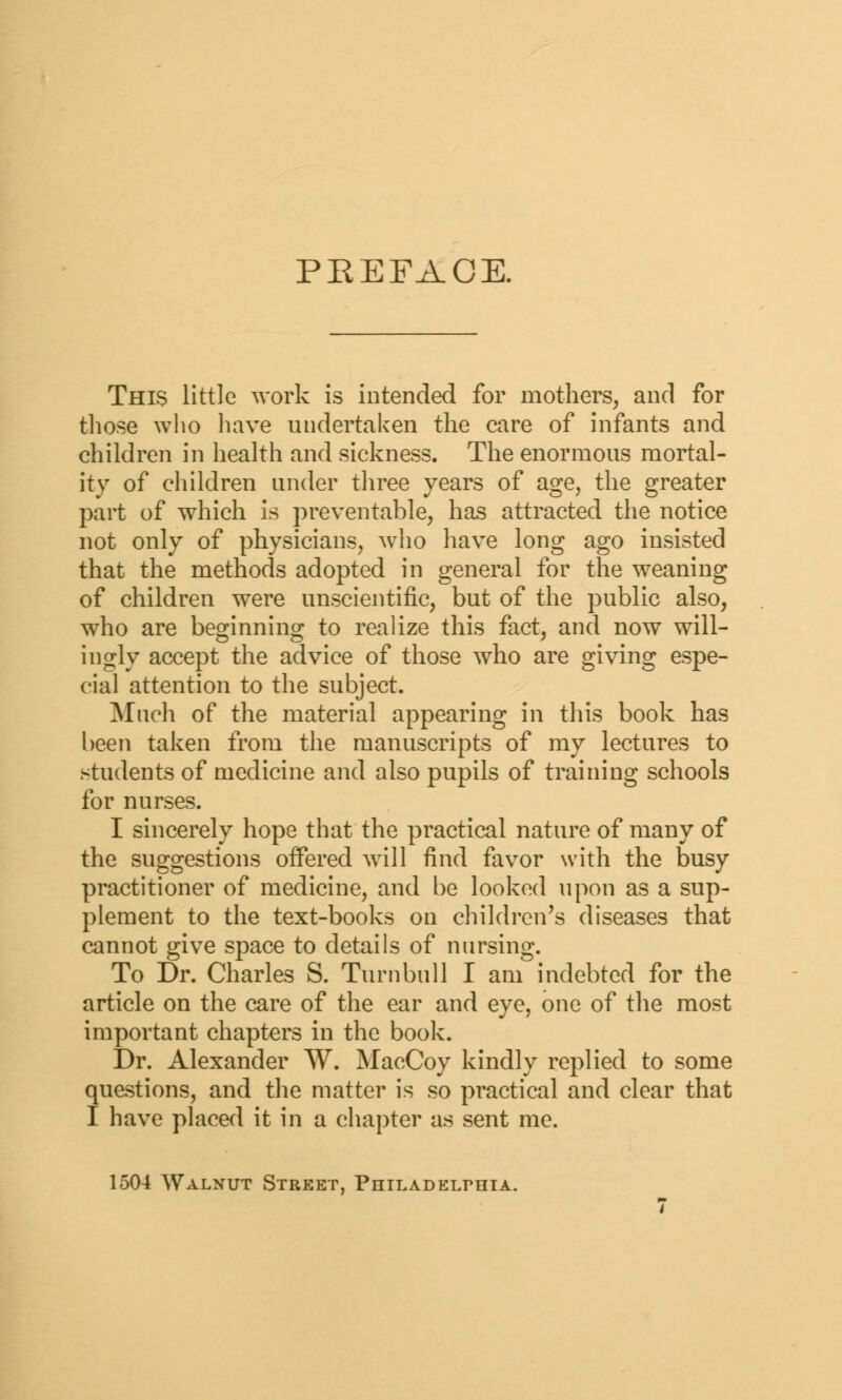 PEEFAGE. This little work is intended for mothers, and for those who have undertaken the care of infants and children in health and sickness. The enormous mortal- ity of children under three years of age, the greater part of which is preventable, has attracted the notice not only of physicians, who have long ago insisted that the methods adopted in general for the weaning of children were unscientific, but of the public also, who are beginning to realize this fact, and now will- ingly accept the advice of those who are giving espe- cial attention to the subject. Much of the material appearing in this book has been taken from the manuscripts of my lectures to students of medicine and also pupils of training schools for nurses. I sincerely hope that the practical nature of many of the suggestions offered will find favor with the busy practitioner of medicine, and be looked upon as a sup- plement to the text-books on children's diseases that cannot give space to details of nursing. To Dr. Charles S. Turn bull I am indebted for the article on the care of the ear and eye, one of the most important chapters in the book. Dr. Alexander W. MacCoy kindly replied to some questions, and the matter is so practical and clear that I have placed it in a chapter as sent me. 1504 Walnut Street, Philadelphia.