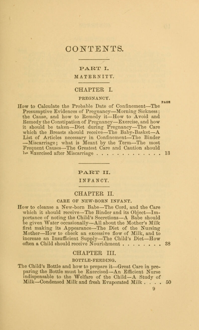 CONTENTS. PART I. MATERNITY. CHAPTER I. PREGNANCY. PAGE How to Calculate the Probable Date of Confinement—The Presumptive Evidences of Pregnancy—Morning Sickness; the Cause, and how to Kemedy it—How to Avoid and Remedy the Constipation of Pregnancy—Exercise, and how it should be taken—Diet during Pregnancy—The Care which the Breasts should receive—The Baby-Basket—A List of Articles necessary in Confinement—The Binder —Miscarriage; what is Meant by the Term—The most Prequent Causes—The Greatest Care and Caution should lw* Exercised after Miscarriage 13 PART II. INFANCY. CHAPTER II. CARE OF NEW-BORN INFANT. How to cleanse a New-born Babe—The Cord, and the Care which it should receive—The Binder and its Object—Im- portance of noting the Child's Secretions—A Babe should be given Water occasionally—All about the Mother's Milk first making its Appearance—The Diet of the Nursing Mother—How to check an excessive flow of Milk, and to increase an Insufficient Supply—The Child's Diet—How often a Child should receive Nourishment 38 CHAPTER III. BOTTLE-FEEDING. The Child's Bottle and how to prepare it—Great Care in pre- paring the Bottle must be Exercised—An Efficient Nurse indispensable to the Welfare of the Child—A Study of Milk—Condensed Milk and fresh Evaporated Milk .... 50