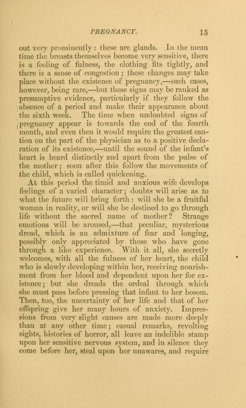 out very prominently : these are glands. In the mean time the breasts themselves become very sensitive, there is a feeling of fulness, the clothing fits tightly, and there is a sense of congestion ; these changes may take place without the existence of pregnancy,—such cases, however, being rare,—but these signs may be ranked as presumptive evidence, particularly if they follow the absence of a period and make their appearance about the sixth week. The time when undoubted signs of .pregnancy appear is towards the end of the fourth month, and even then it would require the greatest cau- tion on the part of the physician as to a positive decla- ration of its existence,—until the sound of the infant's heart is heard distinctly and apart from the pulse of the mother; soon after this follow the movements of the child, which is called quickening. At this period the timid and anxious wife develops feelings of a varied character; doubts will arise as to what the future will bring forth : will she be a fruitful woman in reality, or will she be destined to go through life without the sacred name of mother? Strange emotions will be aroused,—that peculiar, mysterious dread, which is an admixture of fear and longing, possibly only appreciated by those who have gone through a like experience. With it all, she secretly welcomes, with all the fulness of her heart, the child who is slowly developing within her, receiving nourish- ment from her blood and dependent upon her for ex- istence; but she dreads the ordeal through which she must pass before pressing that infant to her bosom. Then, too, the uncertainty of her life and that of her offspring give her many hours of anxiety. Impres- sions from very slight causes are made more deeply than at any other time; casual remarks, revolting sights, histories of horror, all leave an indelible stamp upon her sensitive nervous system, and in silence they come before her, steal upon her unawares, and require