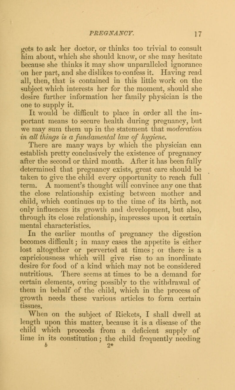 gets to ask her doctor, or thinks too trivial to consult him about, which she should know, or she may hesitate because she thinks it may show unparalleled ignorance on her part, and she dislikes to confess it. Having read all, then, that is contained in this little work on the subject which interests her for the moment, should she desire further information her family physician is the one to supply it. It would be difficult to place in order all the im- portant means to secure health during pregnancy, but we may sum them up in the statement that moderation in all things is a fundamental law of hygiene. There are many ways by which the physician can establish pretty conclusively the existence of pregnancy after the second or third month. After it has been fully determined that pregnancy exists, great care should be taken to give the child every opportunity to reach full term. A moment's thought will convince any one that the close relationship existing between mother and child, which continues up to the time of its birth, not only influences its growth and development, but also, through its close relationship, impresses upon it certain mental characteristics. In the earlier months of pregnancy the digestion becomes difficult; in many cases the appetite is either lost altogether or perverted at times; or there is a capriciousness which will give rise to an inordinate desire for food of a kind which may not be considered nutritious. There seems at times to be a demand for certain elements, owing possibly to the withdrawal of them in behalf of the child, which in the process of growth needs these various articles to form certain tissues. When on the subject of Rickets, I shall dwell at length upon this matter, because it is a disease of the child which proceeds from a deficient supply of lime in its constitution; the child frequently needing b 2*