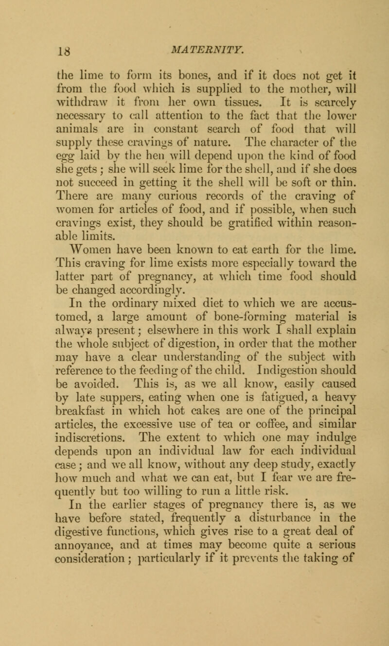 the lime to form its bones, and if it does not get it from the food which is supplied to the mother, will withdraw it from her own tissues. It is scarcely necessary to call attention to the fact that the lower animals are in constant search of food that will supply these cravings of nature. The character of the egg laid by the hen will depend upon the kind of food she gets ; she will seek lime for the shell, and if she does not succeed in getting it the shell will be soft or thin. There are many curious records of the craving of women for articles of food, and if possible, when such cravings exist, they should be gratified within reason- able limits. Women have been known to eat earth for the lime. This craving for lime exists more especially toward the latter part of pregnancy, at which time food should be changed accordingly. In the ordinary mixed diet to which we are accus- tomed, a large amount of bone-forming material is always present; elsewhere in this work I shall explain the whole subject of digestion, in order that the mother may have a clear understanding of the subject with reference to the feeding of the child. Indigestion should be avoided. This is, as we all know, easily caused by late suppers, eating when one is fatigued, a heavy breakfast in wrhich hot cakes are one of the principal articles, the excessive use of tea or coffee, and similar indiscretions. The extent to which one may indulge depends upon an individual law for each individual case; and we all know, without any deep study, exactly how much and what we can eat, but I fear we are fre- quently but too willing to run a little risk. In the earlier stages of pregnancy there is, as we have before stated, frequently a disturbance in the digestive functions, which gives rise to a great deal of annoyance, and at times may become quite a serious consideration ; particularly if it prevents the taking of