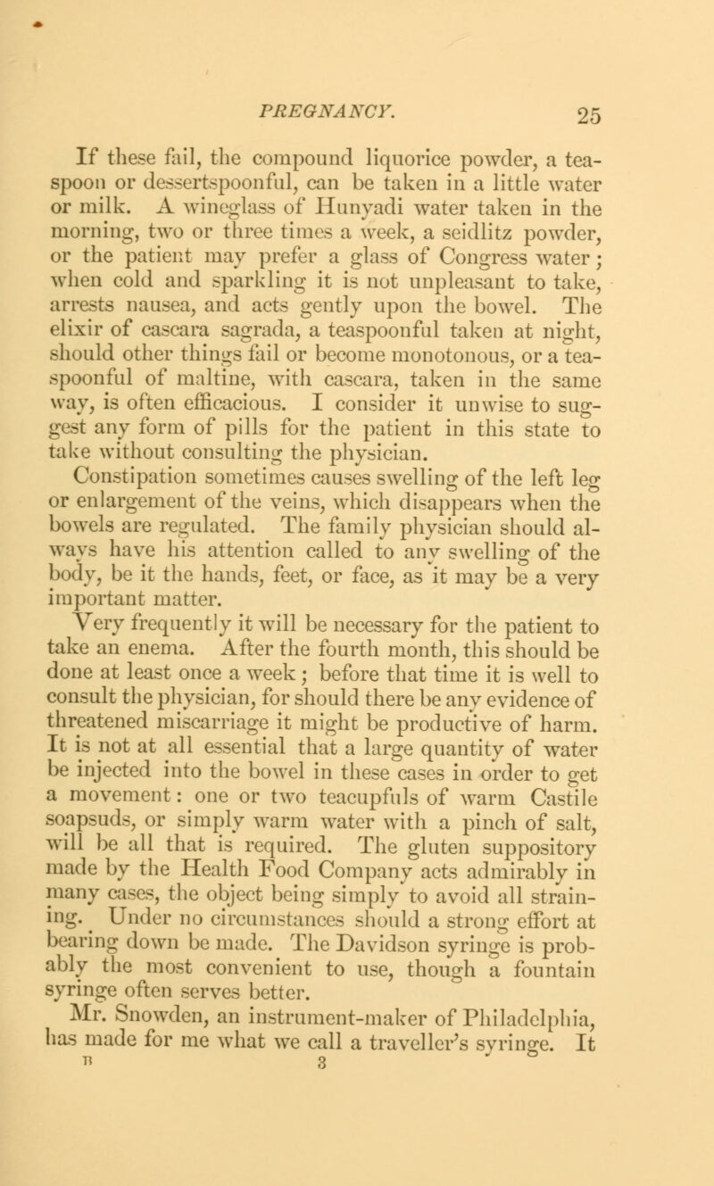 If these fail, the compound liquorice powder, a tea- spoon or dessertspoonful, can be taken in a little water or milk. A wineglass of Hunyadi water taken in the morning, two or three times a week, a seidlitz powder, or the patient may prefer a glass of Congress water; when cold and sparkling it is not unpleasant to take, arrests nausea, and acts gently upon the bowel. The elixir of cascara sagrada, a teaspoonful taken at night, should other things fail or become monotonous, or a tea- spoonful of maltine, with cascara, taken in the same way, is often efficacious. I consider it unwise to sug- gest any form of pills for the patient in this state to take without consulting the physician. Constipation sometimes causes swelling of the left leg or enlargement of the veins, which disappears when the bowels are regulated. The family physician should al- ways have his attention called to any swelling of the body, be it the hands, feet, or face, as it may be a very important matter. Very frequently it will be necessary for the patient to take an enema. After the fourth month, this should be done at least once a week; before that time it is well to consult the physician, for should there be any evidence of threatened miscarriage it might be productive of harm. It is not at all essential that a large quantity of water be injected into the bowel in these cases in order to get a movement: one or two teacupfuls of warm Castile soapsuds, or simply warm water with a pinch of salt, will be all that is required. The gluten suppository made by the Health Food Company acts admirably in many cases, the object being simply to avoid all strain- ing. ^ Under no circumstances should a strong effort at bearing down be made. The Davidson syringe is prob- ably the most convenient to use, though a fountain syringe often serves better. Mr. Snowden, an instrument-maker of Philadelphia, has made for me what we call a traveller's syringe. It