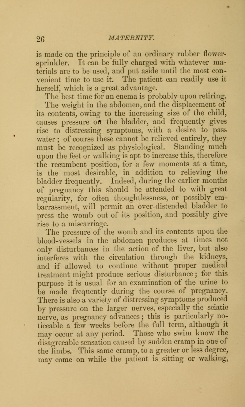 is made on the principle of an ordinary rubber flower- sprinkler. It can be fully charged with whatever ma- terials are to be used, and put aside until the most con- venient time to use it. The patient can readily use it herself, which is a great advantage. The best time for an enema is probably upon retiring. The weight in the abdomen, and the displacement of its contents, owing to the increasing size of the child, causes pressure ofl the bladder, and frequently gives rise to distressing symptoms, with a desire to pass water ; of course these cannot be relieved entirely, they must be recognized as physiological. Standing much upon the feet or walking is apt to increase this, therefore the recumbent position, for a few moments at a time, is the most desirable, in addition to relieving the bladder frequently. Indeed, during the earlier months of pregnancy this should be attended to with great regularity, for often thoughtlessness, or possibly em- barrassment, will permit an over-distended bladder to press the womb out of its position, and possibly give rise to a miscarriage. The pressure of the womb and its contents upon the blood-vessels in the abdomen produces at times not only disturbances in the action of the liver, but also interferes with the circulation through the kidneys, and if allowed to continue without proper medical treatment might produce serious disturbance; for this purpose it is usual for an examination of the urine to be made frequently during the course of pregnancy. There is also a variety of distressing symptoms produced by pressure on the larger nerves, especially the sciatic nerve, as pregnancy advances; this is particularly no- ticeable a few weeks before the full term, although it may occur at any period. Those who swim know the disagreeable sensation caused by sudden cramp in one of the limbs. This same cramp, to a greater or less degree, may come on while the patient is sitting or walking,