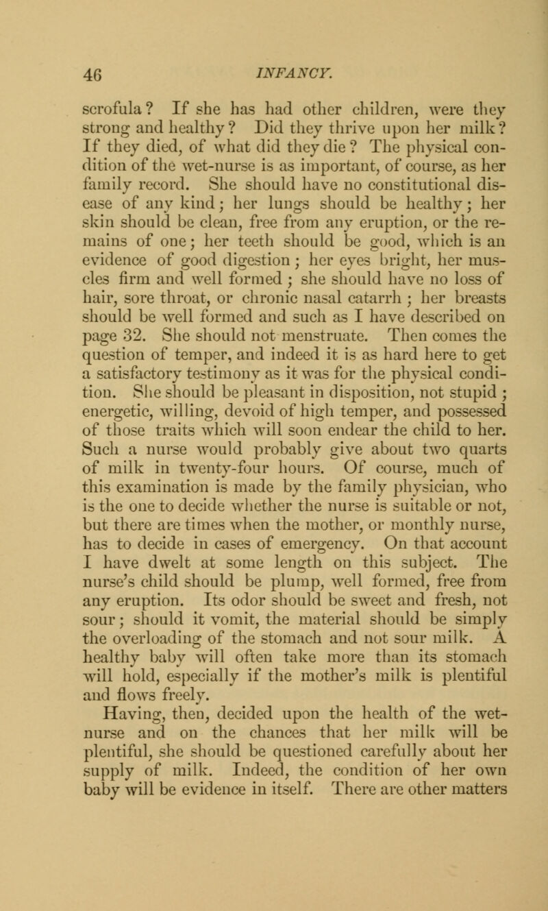 scrofula? If she has had other children, were they strong and healthy? Did they thrive upon her milk? If they died, of what did they die? The physical con- dition of the wet-nurse is as important, of course, as her family record. She should have no constitutional dis- ease of any kind; her lungs should be healthy; her skin should be clean, free from any eruption, or the re- mains of one; her teeth should be good, which is an evidence of good digestion ; her eyes bright, her mus- cles firm and well formed ; she should have no loss of hair, sore throat, or chronic nasal catarrh ; her breasts should be well formed and such as I have described on page 32. She should not menstruate. Then comes the question of temper, and indeed it is as hard here to get a satisfactory testimony as it was for the physical condi- tion. She should be pleasant in disposition, not stupid ; energetic, willing, devoid of high temper, and possessed of those traits which will soon endear the child to her. Such a nurse would probably give about two quarts of milk in twenty-four hours. Of course, much of this examination is made by the family physician, who is the one to decide whether the nurse is suitable or not, but there are times wThen the mother, or monthly nurse, has to decide in cases of emergency. On that account I have dwelt at some length on this subject. The nurse's child should be plump, well formed, free from any eruption. Its odor should be sweet and fresh, not sour; should it vomit, the material should be simply the overloading of the stomach and not sour milk. A healthy baby will often take more than its stomach will hold, especially if the mother's milk is plentiful and flows freely. Having, then, decided upon the health of the wet- nurse and on the chances that her milk will be plentiful, she should be questioned carefully about her supply of milk. Indeed, the condition of her own baby will be evidence in itself. There are other matters