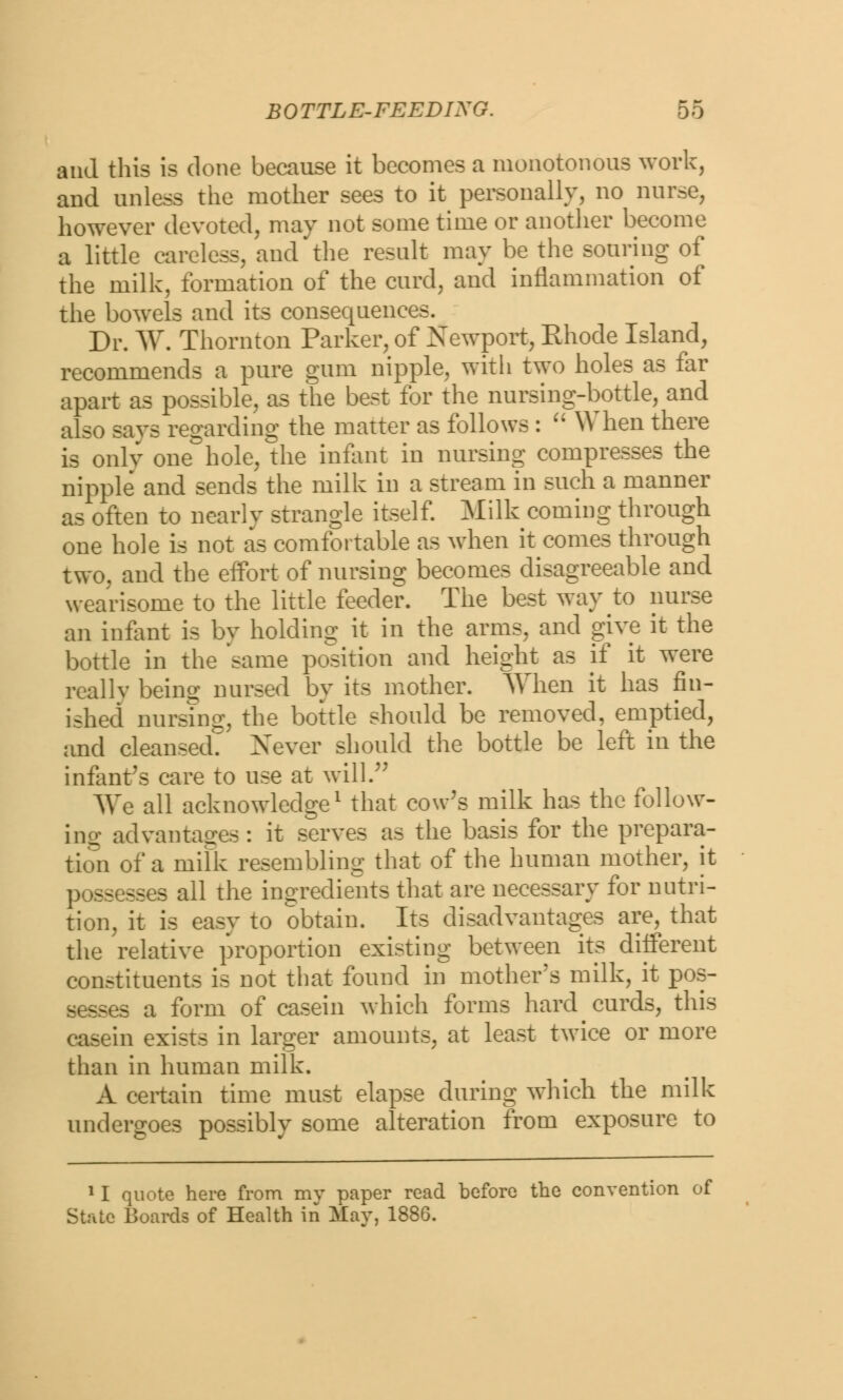 and this is done because it becomes a monotonous work, and unless the mother sees to it personally, no nurse, however devoted, may not some time or another become a little careless, and the result may be the souring of the milk, formation of the curd, and inflammation of the bowels and its consequences. Dr. W. Thornton Parker, of Newport, Rhode Island, recommends a pure gum nipple, with two holes as far apart as possible, as the best for the nursing-bottle, and also savs regarding the matter as follows :  When there is only one hole, the infant in nursing compresses the nipple and sends the milk in a stream in such a manner as often to nearly strangle itself. Milk coming through one hole is not as comfortable as when it comes through two, and the effort of nursing becomes disagreeable and wearisome to the little feeder. The best way to nurse an infant is by holding it in the arms, and give it the bottle in the 'same position and height as if it were reallv being nursed by its mother. When it has fin- ished nurstng, the bottle should be removed, emptied, and cleansed Never should the bottle be left in the infant's care to use at will. We all acknowledge1 that cow's milk has the follow- ing advantages : it serves as the basis for the prepara- tion of a milk resembling that of the human mother, it possesses all the ingredients that are necessary for nutri- tion, it is easy to obtain. Its disadvantages are, that the relative proportion existing between its different constituents is not that found in mother's milk, it pos- sesses a form of casein which forms hard curds, this casein exists in larger amounts, at least twice or more than in human milk. A certain time must elapse during which the milk undergoes possibly some alteration from exposure to 11 quote here from mv paper read before the convention of State Boards of Health in May, 1886.