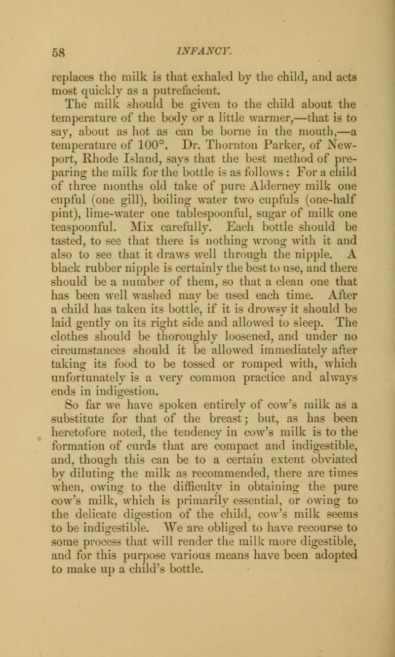 replaces the milk is that exhaled by the child, and acts most quickly as a putrefacient. The milk should be given to the child about the temperature of the body or a little warmer,—that is to say, about as hot as can be borne in the mouth,—a temperature of 100°. Dr. Thornton Parker, of New- port, Rhode Island, says that the best method of pre- paring the milk for the bottle is as follows : For a child of three months old take of pure Alderney milk one cupful (one gill), boiling water two cupfuls (one-half pint), lime-water one tablespoonful, sugar of milk one teaspoonful. Mix carefully. Each bottle should be tasted, to see that there is nothing wrong with it and also to see that it draws well through the nipple. A black rubber nipple is certainly the best to use, and there should be a number of them, so that a clean one that has been well washed may be used each time. After a child has taken its bottle, if it is drowsy it should be laid gently on its right side and allowed to sleep. The clothes should be thoroughly loosened, and under no circumstances should it be allowed immediately after taking its food to be tossed or romped with, which unfortunately is a very common practice and always ends in indigestion. So far we have spoken entirely of cow's milk as a substitute for that of the breast; but, as has been heretofore noted, the tendency in cow's milk is to the formation of curds that are compact and indigestible, and, though this can be to a certain extent obviated by diluting the milk as recommended, there are times when, owing to the difficulty in obtaining the pure cow's milk, which is primarily essential, or owing to the delicate digestion of the child, cow's milk seems to be indigestible. We are obliged to have recourse to some process that will render the milk more digestible, and for this purpose various means have been adopted to make up a child's bottle.