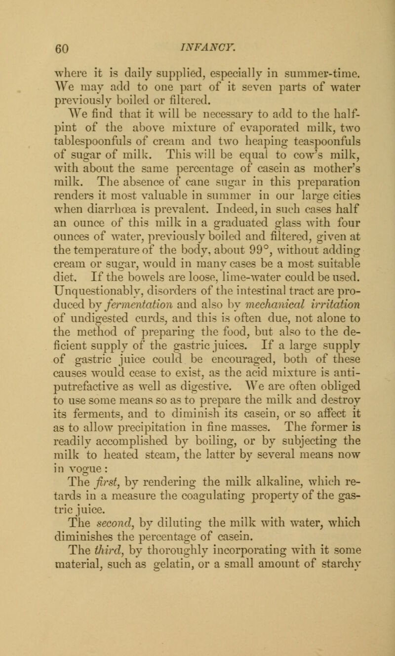 where it is daily supplied, especially in summer-time. We may add to one part of it seven parts of water previously boiled or filtered. We find that it will be necessary to add to the half- pint of the above mixture of evaporated milk, two tablespoonfuls of cream and two heaping teaspoonfuls of sugar of milk. This will be equal to cow's milk, with about the same percentage of casein as mother's milk. The absence of cane sugar in this preparation renders it most valuable in summer in our large cities when diarrhoea is prevalent. Indeed, in such cases half an ounce of this milk in a graduated glass with four ounces of water, previously boiled and filtered, given at the temperature of the body, about 99°, without adding cream or sugar, would in many cases be a most suitable diet. If the bowels are loose, lime-water could be used. Unquestionably, disorders of the intestinal tract are pro- duced hy fermentation and also by mechanical irritation of undigested curds, and this is often due, not alone to the method of preparing the food, but also to the de- ficient supply of the gastric juices. If a large supply of gastric juice could be encouraged, both of these causes would cease to exist, as the acid mixture is anti- putrefactive as well as digestive. We are often obliged to use some means so as to prepare the milk and destroy its ferments, and to diminish its casein, or so affect it as to allow precipitation in fine masses. The former is readily accomplished by boiling, or by subjecting the milk to heated steam, the latter by several means now i n vogue: The first, by rendering the milk alkaline, which re- tards in a measure the coagulating property of the gas- tric juice. The second, by diluting the milk with water, which diminishes the percentage of casein. The third, by thoroughly incorporating with it some material, such as gelatin, or a small amount of starchy
