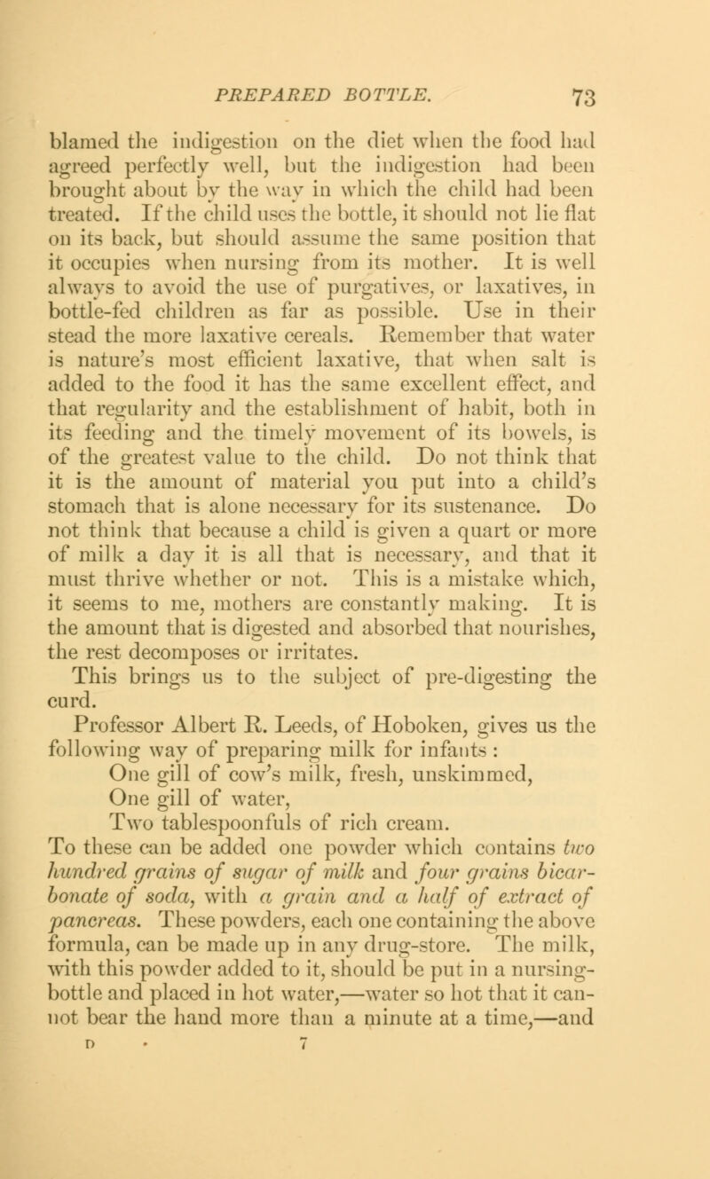 blamed the indigestion on the diet when the food had agreed perfectly well, but the indigestion had been brought about by the way in which the child had been treated. If the child uses the bottle, it should not lie flat on its back, but should assume the same position that it occupies when nursing from its mother. It is well always to avoid the use of purgatives, or laxatives, in bottle-fed children as far as possible. Use in their stead the more laxative cereals. Remember that water is nature's most efficient laxative, that when salt is added to the food it has the same excellent effect, and that regularity and the establishment of habit, both in its feeding and the timely movement of its bowels, is of the greatest value to the child. Do not think that it is the amount of material you put into a child's stomach that is alone necessary for its sustenance. Do not think that because a child is given a quart or more of milk a day it is all that is necessary, and that it must thrive whether or not. This is a mistake which, it seems to me, mothers are constantly making. It is the amount that is digested and absorbed that nourishes, the rest decomposes or irritates. This brings us to the subject of pre-digesting the curd. Professor Albert R. Leeds, of Hoboken, gives us the following way of preparing milk for infants : One gill of cow's milk, fresh, unskimmed, One gill of water, Two tablespoonfuls of rich cream. To these can be added one powder which contains two hundred grains of sugar of milk and four grains bicar- bonate of soda, with a grain and a half of extract of pancreas. These powders, each one containing the above formula, can be made up in any drug-store. The milk, with this powder added to it, should be put in a nursing- bottle and placed in hot water,—water so hot that it can- not bear the hand more than a minute at a time,—and n • 7