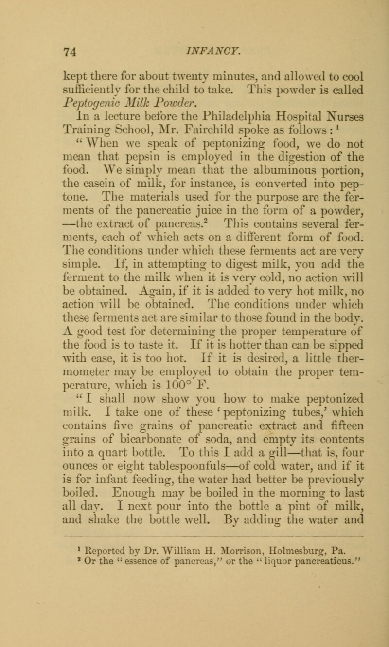 kept there for about twenty minutes, and allowed to cool sufficiently for the child to take. This powder is called Peptogenic Milk Powder. In a lecture before the Philadelphia Hospital Xurses Training School, Mr. Fairchild spoke as follows :l  When we speak of peptonizing food, we do not mean that pepsin is employed in the digestion of the food. We simply mean that the albuminous portion, the casein of milk, for instance, is converted into pep- tone. The materials used for the purpose are the fer- ments of the pancreatic juice in the form of a powder, —the extract of pancreas.2 This contains several fer- ments, each of which acts on a different form of food. The conditions under which these ferments act are very simple. If, in attempting to digest milk, you add the ferment to the milk when it is very cold, no action will be obtained. Again, if it is added to very hot milk, no action will be obtained. The conditions under which these ferments act are similar to those found in the body. A good test for determining the proper temperature of the food is to taste it. If it is hotter than can be sipped with ease, it is too hot. If it is desired, a little ther- mometer may be employed to obtain the proper tem- perature, which is 100° F.  I shall now show you how to make peptonized milk. I take one of these ( peptonizing tubes/ which contains five grains of pancreatic extract and fifteen grains of bicarbonate of soda, and empty its contents into a quart bottle. To this I add a gill—that is, four ounces or eight tablespoonfuls—of cold water, and if it is for infant feeding, the water had better be previously boiled. Enough may be boiled in the rnornino; to last all day. I next pour into the bottle a pint of milk, and shake the bottle well. Bv adding the water and 1 Reported by Dr. William H. Morrison, Holmesburg, Pa. 3 Or the  essence of pancreas, or the ,; liquor pancreaticus.
