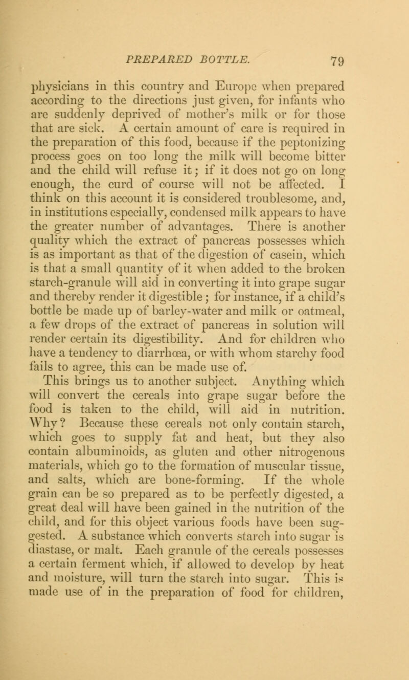 physicians in this country and Europe when prepared according to the directions just given, for infants who are suddenly deprived of mother's milk or for those that are sick. A certain amount of care is required in the preparation of this food, because if the peptonizing process goes on too long the milk will become bitter and the child will refuse it; if it does not go on long enough, the curd of course will not be affected. I think on this account it is considered troublesome, and, in institutions especially, condensed milk appears to have the greater number of advantages. There is another quality which the extract of pancreas possesses which is as important as that of the digestion of casein, which is that a small quantity of it when added to the broken starch-granule wrill aid in converting it into grape sugar and thereby render it digestible ; for instance, if a child's bottle be made up of barley-water and milk or oatmeal, a few drops of the extract of pancreas in solution will render certain its digestibility. And for children who have a tendency to diarrhoea, or with whom starchy food fails to agree, this can be made use of. This brings us to another subject. Anything which will convert the cereals into grape sugar before the food is taken to the child, will aid in nutrition. Why? Because these cereals not only contain starch, which goes to supply fat and heat, but they also contain albuminoids, as gluten and other nitrogenous materials, which go to the formation of muscular tissue, and salts, which are bone-forming. If the whole grain can be so prepared as to be perfectly digested, a great deal will have been gained in the nutrition of the child, and for this object various foods have been sug- gested. A substance which converts starch into sugar is diastase, or malt. Each granule of the cereals possesses a certain ferment which, if allowed to develop by heat and moisture, will turn the starch into sugar. This is made use of in the preparation of food for children,