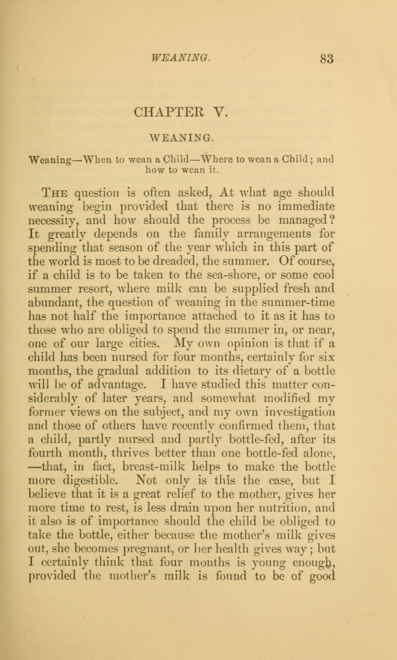 CHAPTER V. WEANING. Weaning—When to wean a Child—Where to wean a Child ; and how to wean it. The question is often asked, At what age should weaning begin provided that there is no immediate necessity, and how should the process be managed? It greatly depends on the family arrangements for spending that season of the year which in this part of the world is most to be dreaded, the summer. Of course, if a child is to be taken to the sea-shore, or some cool summer resort, where milk can be supplied fresh and abundant, the question of weaning in the summer-time has not half the importance attached to it as it has to those who are obliged to spend the summer in, or near, one of our large cities. My own opinion is that if a child has been nursed for four months, certainly for six months, the gradual addition to its dietary of a bottle will be of advantage. I have studied this matter con- siderably of later years, and somewhat modified my former views on the subject, and my own investigation and those of others have recently confirmed them, that a child, partly nursed and partly bottle-fed, after its fourth month, thrives better than one bottle-fed alone, —that, in fact, breast-milk helps to make the bottle more digestible. Not only is this the case, but I believe that it is a great relief to the mother, gives her more time to rest, is less drain upon her nutrition, and it also is of importance should the child be obliged to take the bottle, either because the mother's milk gives out, she becomes pregnant, or her health gives way; but I certainly think that four months is young enough, provided the mother's milk is found to be of good