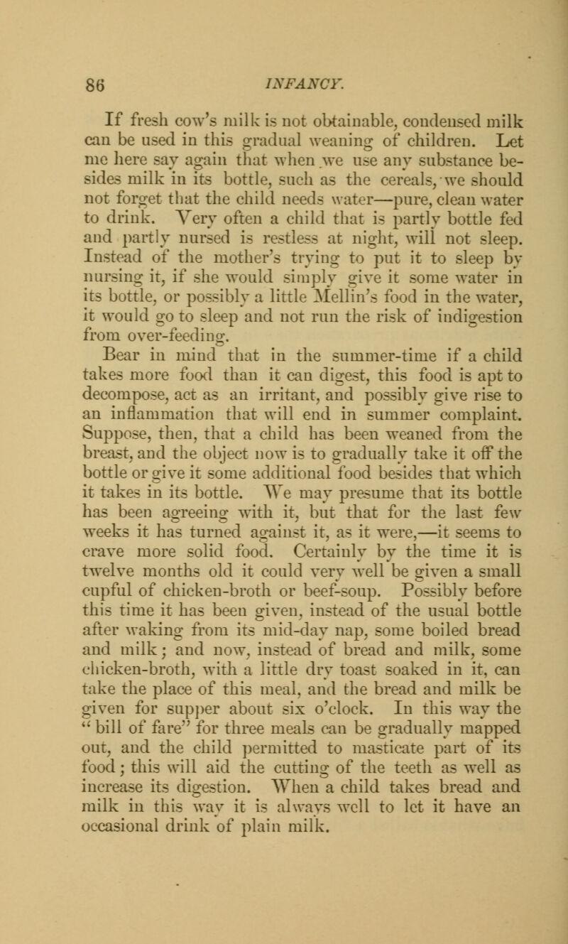 If fresh cow's milk is not obtainable, condensed milk can be used in this gradual weaning of children. Let me here say again that when we use any substance be- sides milk in its bottle, such as the cereals, we should not forget that the child needs water—pure, clean water to drink. Very often a child that is partly bottle fed and partly nursed is restless at night, will not sleep. Instead of the mother's trying to put it to sleep by nursing it, if she would simply give it some water in its bottle, or possibly a little Mellin's food in the water, it would go to sleep and not run the risk of indigestion from over-feeding. Bear in mind that in the summer-time if a child takes more food than it can digest, this food is apt to decompose, act as an irritant, and possibly give rise to an inflammation that will end in summer complaint. Suppose, then, that a child has been weaned from the breast, and the object now is to gradually take it oif the bottle or give it some additional food besides that which it takes in its bottle. TTe may presume that its bottle has been agreeing with it, but that for the last few- weeks it has turned against it, as it were,—it seems to crave more solid food. Certainly by the time it is twelve months old it could very well be given a small cupful of chicken-broth or beef-soup. Possibly before this time it has been given, instead of the usual bottle after waking from its mid-day nap, some boiled bread and milk; and now. instead of bread and milk, some chicken-broth, with a little dry toast soaked in it. can take the place of this meal, and the bread and milk be given for supper about six o'clock. In this way the u bill of fere for three meals can be gradually mapped out, and the child permitted to masticate part of its food; this will aid the cutting of the teeth as well as increase its digestion. AVhen a child takes bread and milk in this way it is always well to let it have an occasional drink of plain milk.