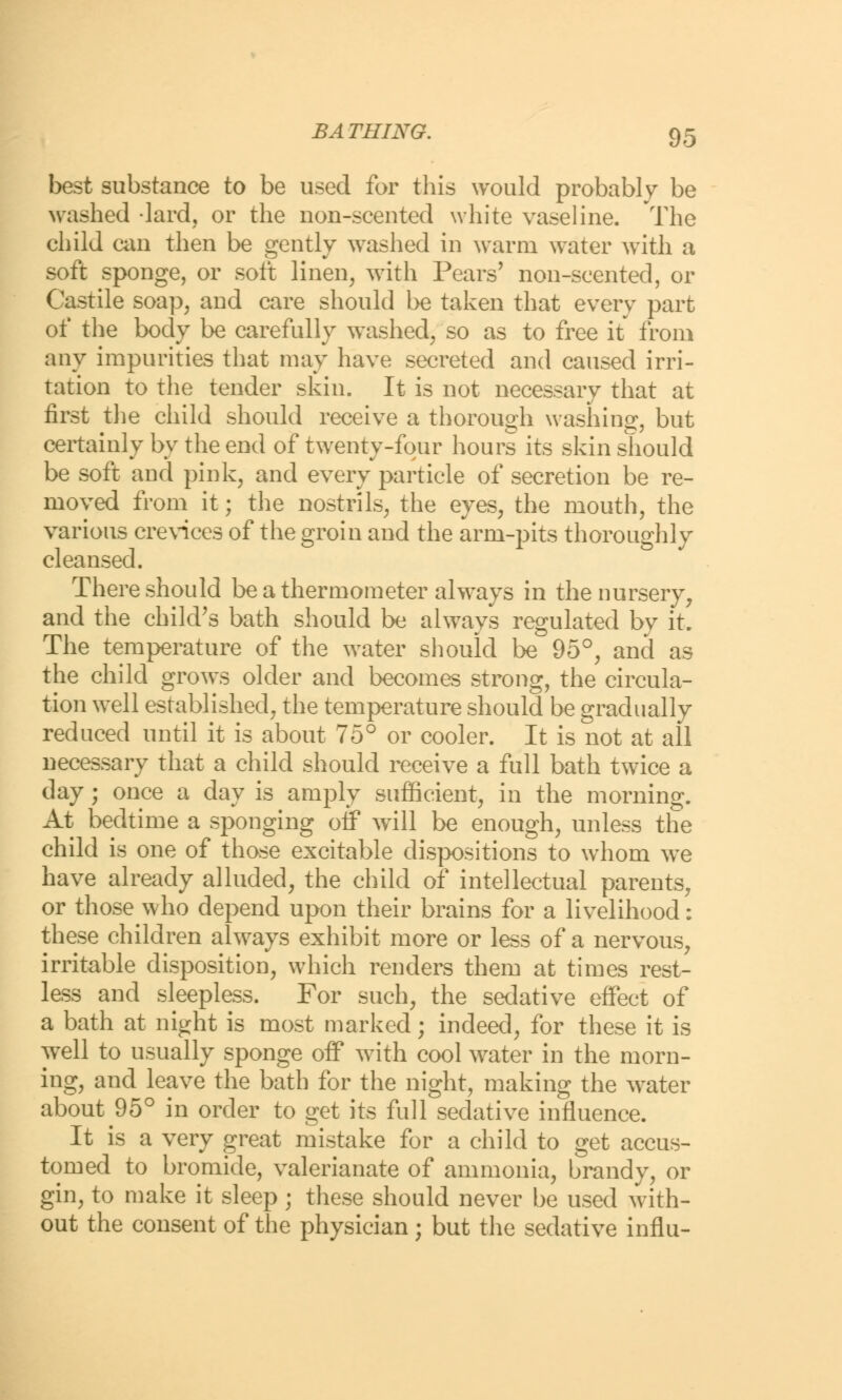 best substance to be used for this would probably be washed -lard, or the non-scented white vaseline. The child can then be gently washed in warm water with a soft sponge, or soft linen, with Pears' non-scented, or Castile soap; and care should be taken that every part of the body be carefully washed, so as to free it from any impurities that may have secreted and caused irri- tation to the tender skin. It is not necessary that at first the child should receive a thorough washing, but certainly by the end of twenty-four hours its skin should be soft and pink, and every particle of secretion be re- moved from it; the nostrils, the eyes, the mouth, the various crevices of the groin and the arm-pits thoroughly cleansed. There should be a thermometer always in the nursery, and the child's bath should be always regulated by it. The temperature of the water should be 95°, and as the child grows older and becomes strong, the circula- tion well established, the temperature should be gradually reduced until it is about 75° or cooler. It is not at all necessary that a child should receive a full bath twice a day; once a day is amply sufficient, in the morning. At bedtime a sponging off will be enough, unless the child is one of those excitable dispositions to whom we have already alluded, the child of intellectual parents, or those who depend upon their brains for a livelihood: these children always exhibit more or less of a nervous, irritable disposition, which renders them at times rest- less and sleepless. For such, the sedative effect of a bath at night is most marked; indeed, for these it is well to usually sponge off with cool water in the morn- ing, and leave the bath for the night, making the water about 95° in order to get its full sedative influence. It is a very great mistake for a child to get accus- tomed to bromide, valerianate of ammonia, brandy, or gin, to make it sleep ; these should never be used with- out the consent of the physician; but the sedative influ-