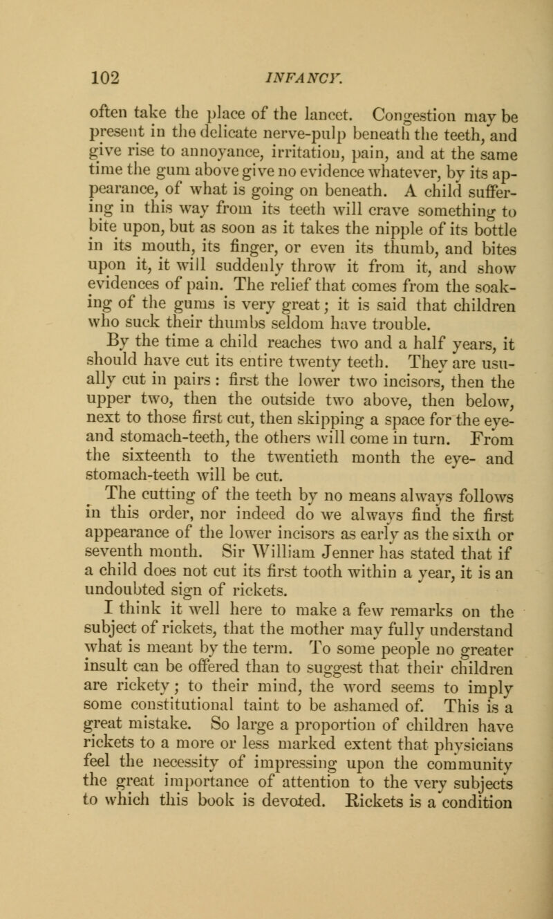 often take the place of the lancet. Congestion may be present in the delicate nerve-pulp beneath the teeth, and give rise to annoyance, irritation, pain, and at the same time the gum above give no evidence whatever, by its ap- pearance, of what is going on beneath. A child suffer- ing in this way from its teeth will crave something to bite upon, but as soon as it takes the nipple of its bottle in its mouth, its finger, or even its thumb, and bites upon it, it will suddenly throw it from it, and show evidences of pain. The relief that comes from the soak- ing of the gums is very great; it is said that children who suck their thumbs seldom have trouble. By the time a child reaches two and a half years, it should have cut its entire twenty teeth. They are usu- ally cut in pairs : first the lower two incisors, then the upper two, then the outside two above, then below, next to those first cut, then skipping a space for the eye- and stomach-teeth, the others will come in turn. From the sixteenth to the twentieth month the eye- and stomach-teeth will be cut. The cutting of the teeth by no means always follows in this order, nor indeed do we always find the first appearance of the lower incisors as early as the sixth or seventh month. Sir William Jenner has stated that if a child does not cut its first tooth within a year, it is an undoubted sign of rickets. I think it well here to make a few remarks on the subject of rickets, that the mother may fully understand what is meant by the term. To some people no greater insult can be offered than to suggest that their children are rickety; to their mind, the word seems to imply some constitutional taint to be ashamed of. This is a great mistake. So large a proportion of children have rickets to a more or less marked extent that physicians feel the necessity of impressing upon the community the great importance of attention to the very subjects to which this book is devoted. Rickets is a condition