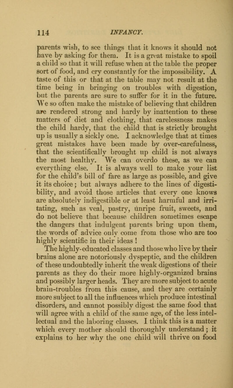 parents wish, to see tilings that it knows it should not have by asking for them. It is a givat mistake to spoil a child so that it will refuse when at the table the proper sort of food, and cry constantly for the impossibility. A taste of this or that at the table may not result at the time being in bringing on troubles with digestion, but the parents are sure to suffer for it in the future. We so often make the mistake of believing that children are rendered strong and hardy by inattention to these matters of diet and clothing, that carelessness makes the child hardy, that the child that is strictly brought up is usually a sickly one. I acknowledge that at times great mistakes have been made by over-carefulness, that the scientifically brought up child is not always the most healthy. We can overdo these, as we can everything else. It is always well to make your list for the child's bill of fare as large as possible, and give it its choice; but always adhere to the lines of digesti- bility, and avoid those articles that every one knows are absolutely indigestible or at least harmful and irri- tating, such as veal, pastry, unripe fruit, sweets, and do not believe that because children sometimes escape the dangers that indulgent parents bring upon them, the words of advice only come from those who are too highly scientific in their ideas ! The highly-educated classes and those who live by their brains alone are notoriously dyspeptic, and the children of these undoubtedly inherit the weak digestions of their parents as they do their more highly-organized brains and possibly larger heads. They are more subject to acute brain-troubles from this cause, and they are certainly more subject to all the influences which produce intestinal disorders, and cannot possibly digest the same food that will agree with a child of the same age, of the less intel- lectual and the laboring classes. I think this is a matter which every mother should thoroughly understand; it explains to her why the one child will thrive on food