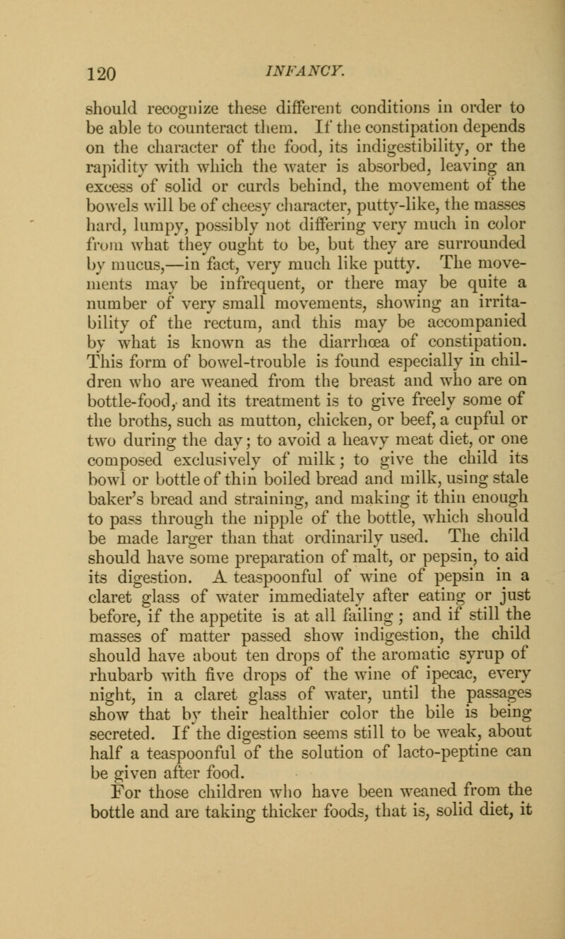 should recognize these different conditions in order to be able to counteract them. If the constipation depends on the character of the food, its indigestibility, or the rapidity with which the water is absorbed, leaving an excess of solid or curds behind, the movement of the bowels will be of cheesy character, putty-like, the masses hard, lumpy, possibly not differing very much in color from what they ought to be, but they are surrounded by mucus,—in fact, very much like putty. The move- ments may be infrequent, or there may be quite a number of very small movements, showing an irrita- bility of the rectum, and this may be accompanied by what is known as the diarrhoea of constipation. This form of bowel-trouble is found especially in chil- dren who are weaned from the breast and who are on bottle-food,- and its treatment is to give freely some of the broths, such as mutton, chicken, or beef, a cupful or two during the day; to avoid a heavy meat diet, or one composed exclusively of milk; to give the child its bowl or bottle of thin boiled bread and milk, using stale baker's bread and straining, and making it thin enough to pass through the nipple of the bottle, which should be made larger than that ordinarily used. The child should have some preparation of malt, or pepsin, to aid its digestion. A teaspoonful of wine of pepsin in a claret glass of water immediately after eating or just before, if the appetite is at all failing ; and if still the masses of matter passed show indigestion, the child should have about ten drops of the aromatic syrup of rhubarb with five drops of the wine of ipecac, every night, in a claret glass of water, until the passages show that by their healthier color the bile is being secreted. If the digestion seems still to be weak, about half a teaspoonful of the solution of lacto-peptine can be given after food. For those children who have been weaned from the bottle and are taking thicker foods, that is, solid diet, it