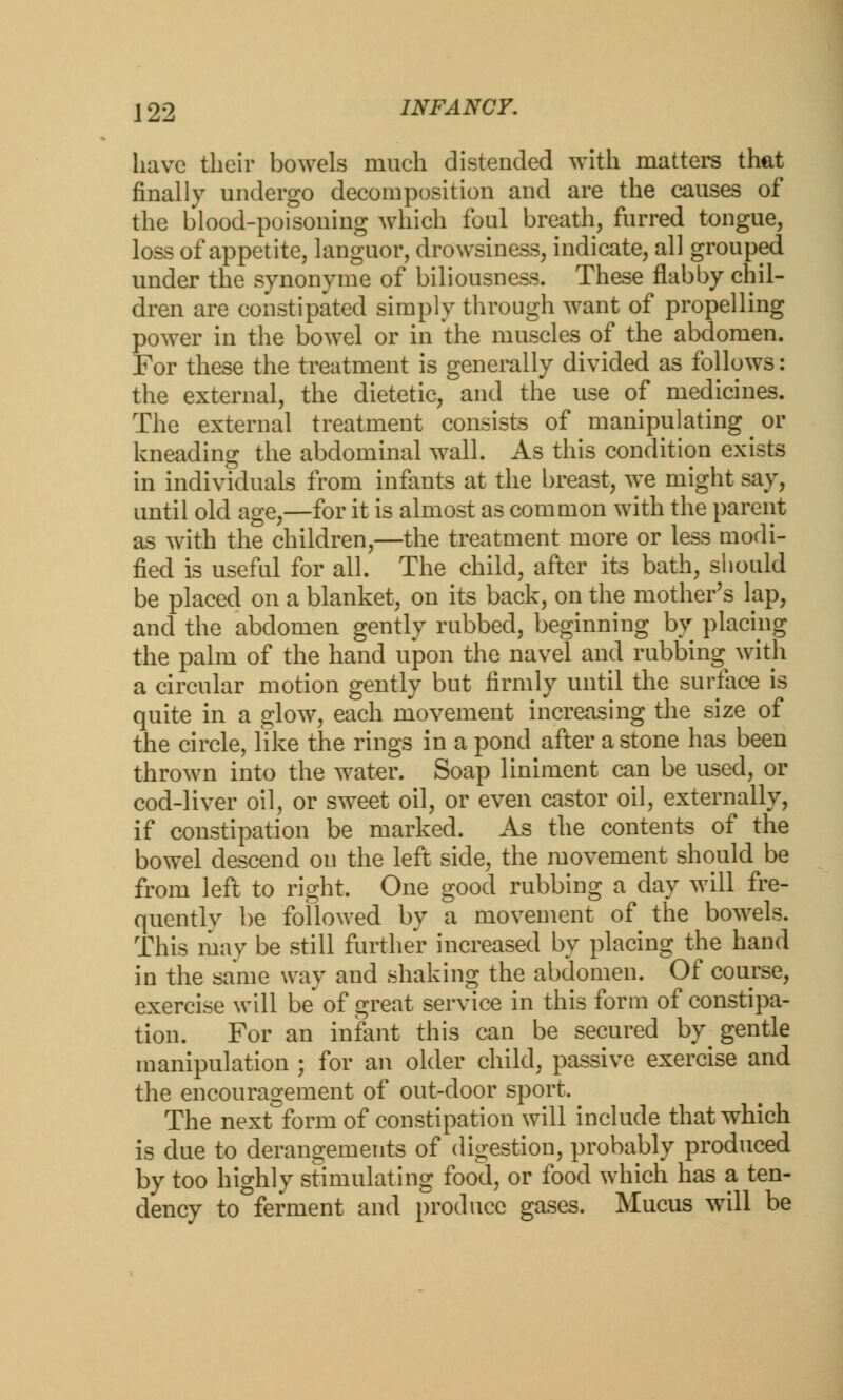 have their bowels much distended with matters that finally undergo decomposition and are the causes of the blood-poisoning which foul breath, furred tongue, loss of appetite, languor, drowsiness, indicate, all grouped under the synonyme of biliousness. These flabby chil- dren are constipated simply through want of propelling power in the bowel or in the muscles of the abdomen. For these the treatment is generally divided as follows: the external, the dietetic, and the use of medicines. The external treatment consists of manipulating ^ or kneading the abdominal wall. As this condition exists in individuals from infants at the breast, we might say, until old age,—for it is almost as common with the parent as with the children,—the treatment more or less modi- fied is useful for all. The child, after its bath, should be placed on a blanket, on its back, on the mother's lap, and the abdomen gently rubbed, beginning by placing the palm of the hand upon the navel and rubbing with a circular motion gently but firmly until the surface is quite in a glow, each movement increasing the size of the circle, like the rings in a pond after a stone has been thrown into the water. Soap liniment can be used, or cod-liver oil, or sweet oil, or even castor oil, externally, if constipation be marked. As the contents of the bowel descend on the left side, the movement should be from left to right. One good rubbing a day will fre- quently be followed by a movement of the bowels. This may be still further increased by placing the hand in the same way and shaking the abdomen. Of course, exercise will be' of great service in this form of constipa- tion. For an infant this can be secured by^ gentle manipulation ; for an older child, passive exercise and the encouragement of out-door sport. The next form of constipation will include that which is due to derangements of digestion, probably produced by too highly stimulating food, or food which has a ten- dency to ferment and produce gases. Mucus will be