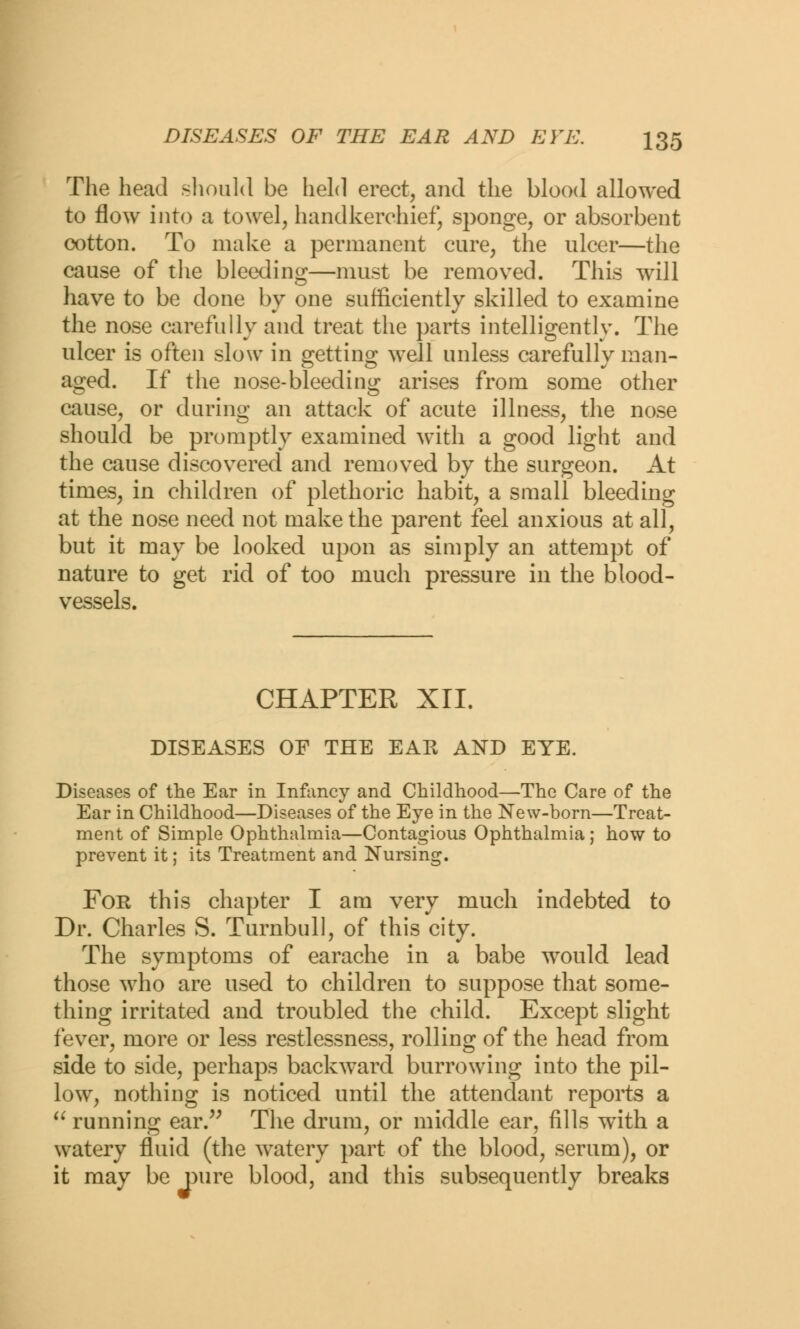 The head should be held erect, and the blood allowed to flow into a towel, handkerchief, sponge, or absorbent cotton. To make a permanent cure, the ulcer—the cause of the bleeding—must be removed. This will have to be done by one sufficiently skilled to examine the nose carefully and treat the parts intelligently. The ulcer is often slow in getting well unless carefully man- aged. If the nose-bleeding arises from some other cause, or during an attack of acute illness, the nose should be promptly examined with a good light and the cause discovered and removed by the surgeon. At times, in children of plethoric habit, a small bleeding at the nose need not make the parent feel anxious at all, but it may be looked upon as simply an attempt of nature to get rid of too much pressure in the blood- vessels. CHAPTER XII. DISEASES OE THE EAR AND EYE. Diseases of the Ear in Innmcy and Childhood—The Care of the Ear in Childhood—Diseases of the Eye in the New-born—Treat- ment of Simple Ophthalmia—Contagious Ophthalmia; how to prevent it; its Treatment and Nursing. For this chapter I am very much indebted to Dr. Charles S. Turnbull, of this city. The symptoms of earache in a babe would lead those who are used to children to suppose that some- thing irritated and troubled the child. Except slight fever, more or less restlessness, rolling of the head from side to side, perhaps backward burrowing into the pil- low, nothing is noticed until the attendant reports a  running ear. The drum, or middle ear, fills wTith a watery fluid (the watery part of the blood, serum), or it may be pure blood, and this subsequently breaks