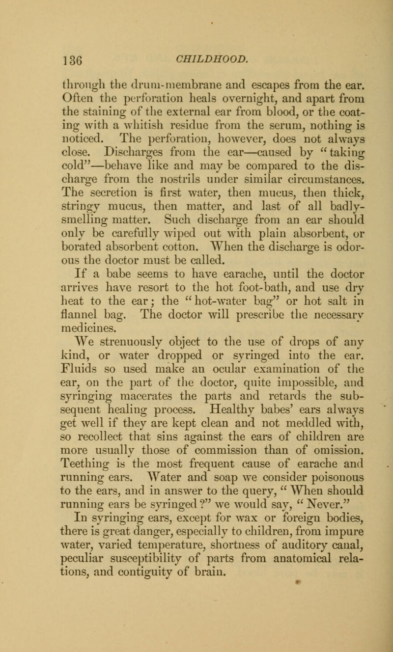 through the drum-membrane and escapes from the ear. Often the perforation heals overnight, and apart from the staining of the external ear from blood, or the coat- ing with a whitish residue from the serum, nothing is noticed. The perforation, however, does not always close. Discharges from the ear—caused by taking cold—behave like and may be compared to the dis- charge from the nostrils under similar circumstances. The secretion is first water, then mucus, then thick, stringy mucus, then matter, and last of all badly- smelling matter. Such discharge from an ear should only be carefully wiped out with plain absorbent, or borated absorbent cotton. When the discharge is odor- ous the doctor must be called. If a babe seems to have earache, until the doctor arrives have resort to the hot foot-bath, and use dry heat to the ear; the hot-water bag or hot salt in flannel bag. The doctor will prescribe the necessary medicines. We strenuously object to the use of drops of any kind, or water dropped or syringed into the ear. Fluids so used make an ocular examination of the ear, on the part of the doctor, quite impossible, and syringing macerates the parts and retards the sub- sequent healing process. Healthy babes' ears always get well if they are kept clean and not meddled with, so recollect that sins against the ears of children are more usually those of commission than of omission. Teething is the most frequent cause of earache and running ears. Water and soap we consider poisonous to the ears, and in answer to the query,  When should running ears be syringed ? we Avould say,  Never. In syringing ears, except for wax or foreign bodies, there is great danger, especially to children, from impure water, varied temperature, shortness of auditory canal, peculiar susceptibility of parts from anatomical rela- tions, and contiguity of brain.