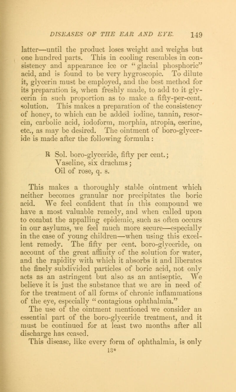 latter—until the product loses weight and weighs but one hundred parts. This in cooling resembles in con- sistency and appearance ice or u glacial phosphoric acid, and is found to be very hygroscopic. To dilute it, glycerin must be employed, and the best method for its preparation is, when freshly made, to add to it gly- cerin in such proportion as to make a fifty-per-cent. solution. This makes a preparation of the consistency of honey, to which can be added iodine, tannin, resor- cin, carbolic acid, iodoform, morphia, atropia, eserine, etc., as may be desired. The ointment of boro-glycer- ide is made after the following formula : R Sol. boro-glyceride, fifty per cent.; Vaseline, six drachms; Oil of rose, q. s. This makes a thoroughly stable ointment which neither becomes granular nor precipitates the boric acid. ^Ye feel confident that in this compound we have a most valuable remedy, and when called upon to combat the appalling epidemic, such as often occurs in our asylums, we feel much more secure—especially in the case of young children—when using this excel- lent remedy. The fifty per cent, boro-glyceride, on account of the g^eat affinitv of the solution for water, ... * and the rapidity with which it absorbs it and liberates the finely subdivided particles of boric acid, not only acts as an astringent but also as an antiseptic. We believe it is just the substance that we are in need of for the treatment of all forms of chronic inflammations of the eye, especially  contagious ophthalmia. The use of the ointment mentioned we consider an essential part of the boro-glyceride treatment, and it must be continued for at least two months after all discharge has ceased. This disease, like every form of ophthalmia, is only 13*