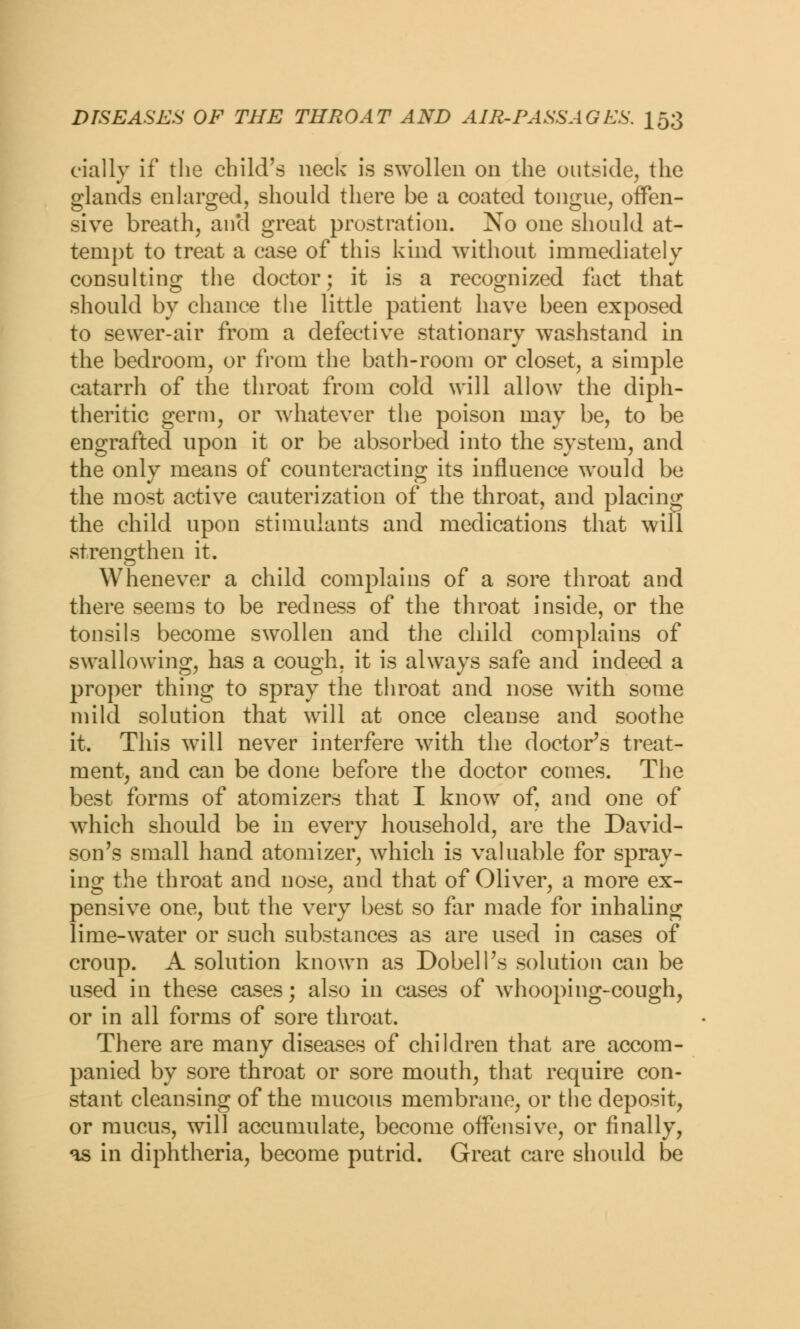 eially if the child's neck is swollen on the outside, the glands enlarged, should there be a coated tongue, offen- sive breath, and great prostration. No one should at- tempt to treat a case of this kind without immediately consulting the doctor; it is a recognized fact that should by chance the little patient have been exposed to sewer-air from a defective stationary washstand in the bedroom, or from the bath-room or closet, a simple catarrh of the throat from cold will allowr the diph- theritic germ, or whatever the poison may be, to be engrafted upon it or be absorbed into the system, and the only means of counteracting its influence would be the most active cauterization of the throat, and placing the child upon stimulants and medications that will strengthen it. Whenever a child complains of a sore throat and there seems to be redness of the throat inside, or the tonsils become swollen and the child complains of swallowing, has a cough, it is always safe and indeed a proper thing to spray the throat and nose with some mild solution that will at once cleanse and soothe it. This wTill never interfere with the doctor's treat- ment, and can be done before the doctor comes. The best forms of atomizers that I know of, and one of which should be in every household, are the David- son's small hand atomizer, which is valuable for spray- ing the throat and nose, and that of Oliver, a more ex- pensive one, but the very best so far made for inhaling lime-water or such substances as are used in cases of croup. A solution known as DobelPs solution can be used in these cases; also in cases of whooping-cough, or in all forms of sore throat. There are many diseases of children that are accom- panied by sore throat or sore mouth, that require con- stant cleansing of the mucous membrane, or the deposit, or mucus, will accumulate, become offensive, or finally, as in diphtheria, become putrid. Great care should be