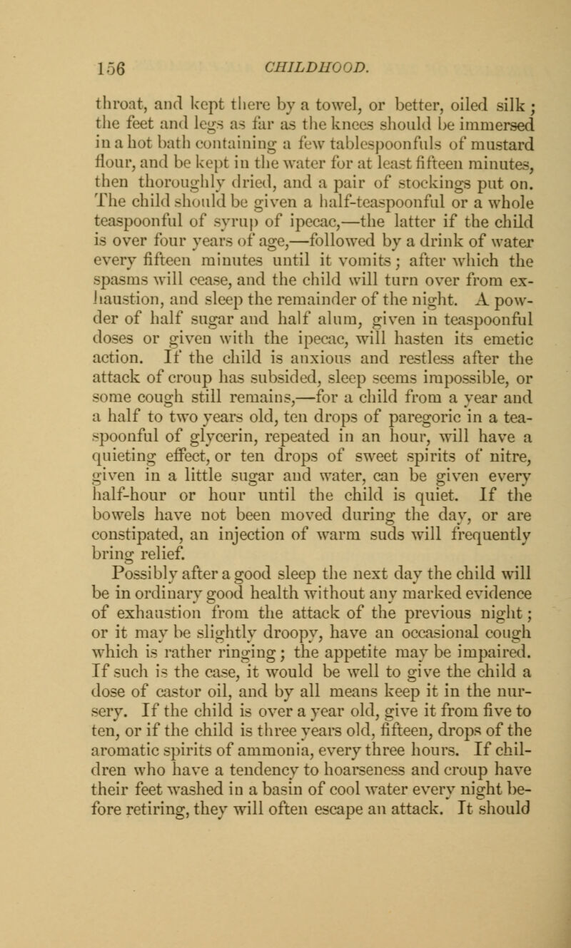 throat, and kept there by a towel, or better, oiled silk ; the feet and legs as far as the knees should be immersed in a hot bath containing a few tablespoonfuls of mustard flour, and be kept in the water for at least fifteen minutes, then thoroughly dried, and a pair of stockings put on. The child should be given a half-teaspoon fid or a whole tcaspoonful of syrup of ipecac,—the latter if the child is over four years of age,—followed by a drink of water every fifteen minutes until it vomits; after which the spasms will cease, and the child will turn over from ex- haustion, and sleep the remainder of the night. A pow- der of half sugar and half alum, given in teaspoonful doses or given with the ipecac, will hasten its emetic action. If the child is anxious and restless after the attack of croup has subsided, sleep seems impossible, or some cough still remains,—for a child from a year and a half to two years old, ten drops of paregoric in a tea- spoonful of glycerin, repeated in an hour, will have a quieting effect, or ten drops of sweet spirits of nitre, given in a little sugar and water, can be given every half-hour or hour until the child is quiet. If the bowels have not been moved during the day, or are constipated, an injection of warm suds will frequently brino; relief. Possibly after a good sleep the next day the child will be in ordinary good health without any marked evidence of exhaustion from the attack of the previous night; or it may be slightly droopy, have an occasional cough which is rather ringing; the appetite may be impaired. If such is the case, it would be well to give the child a dose of castor oil, and by all means keep it in the nur- sery. If the child is over a year old, give it from five to ten, or if the child is three years old, fifteen, drops of the aromatic spirits of ammonia, every three hours. If chil- dren who have a tendency to hoarseness and croup have their feet washed in a basin of cool water every night be- fore retiring, they will often escape an attack. It should