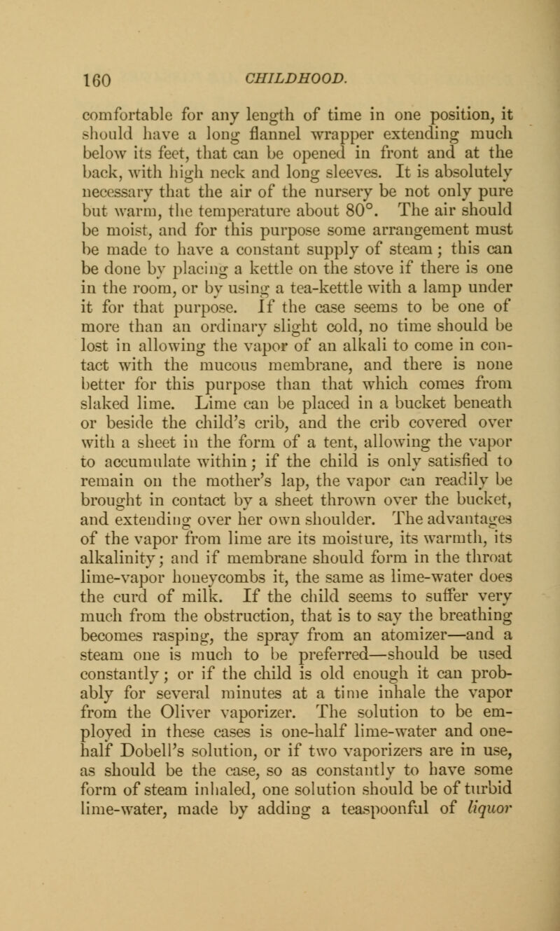 comfortable for any length of time in one position, it should have a long flannel wrapper extending much below its feet, that can be opened in front and at the back, with high neck and Ions; sleeves. It is absolutely necessary that the air of the nursery be not only pure but warm, the temperature about 80°. The air should be moist, and for this purpose some arrangement must be made to have a constant supply of steam; this can be done by placing a kettle on the stove if there is one in the room, or by using a tea-kettle with a lamp under it for that purpose. If the case seems to be one of more than an ordinary slight cold, no time should be lost in allowing the vapor of an alkali to come in con- tact with the mucous membrane, and there is none better for this purpose than that which comes from slaked lime. Lime can be placed in a bucket beneath or beside the child's crib, and the crib covered over with a sheet in the form of a tent, allowing the vapor to accumulate within; if the child is only satisfied to remain on the mother's lap, the vapor can readily be brought in contact by a sheet thrown over the bucket, and extending over her own shoulder. The advantages of the vapor from lime are its moisture, its warmth, its alkalinity; and if membrane should form in the throat lime-vapor honeycombs it, the same as lime-water does the curd of milk. If the child seems to surfer very much from the obstruction, that is to say the breathing becomes rasping, the spray from an atomizer—and a steam one is much to be preferred—should be used constantly; or if the child is old enough it can prob- ably for several minutes at a time inhale the vapor from the Oliver vaporizer. The solution to be em- ployed in these cases is one-half lime-water and one- half Dobell's solution, or if two vaporizers are in use, as should be the case, so as constantly to have some form of steam inhaled, one solution should be of turbid lime-water, made by adding a teaspoonful of liquor