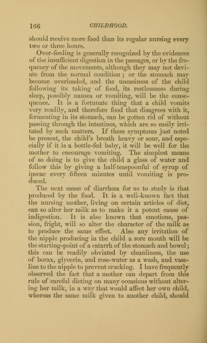 should receive more food than its regular nursing every two or three hours. Over-feeding is generally recognized by the evidences of the insufficient digestion in the passages, or by the fre- quency of the movements, although they may not devi- ate from the normal condition ; or the stomach may become overloaded, and the uneasiness of the child following its taking of food, its restlessness during sleep, possibly nausea or vomiting, will be the conse- quence. It is a fortunate thing that a child vomits very readily, and therefore food that disagrees with it, fermenting in its stomach, can be gotten rid of without passing through the intestines, which are so easily irri- tated by such matters. If these symptoms just noted be present, the child's breath heavy or sour, and espe- cially if it is a bottle-fed baby, it will be well for the mother to encourage vomiting. The simplest means of so doing is to give the child a glass of water and follow this by giving a half-teaspoonful of syrup of ipecac every fifteen minutes until vomiting is pro- duced. The next cause of diarrhoea for us to study is that produced by the food. It is a well-known feet that the nursing mother, living on certain articles of diet, can so alter her milk as to make it a potent cause of indigestion. It is also known that emotions, pas- sion, fright, will so alter the character of the milk as to produce the same effect. Also any irritation of the nipple producing in the child a sore mouth will be the starting-point of a catarrh of the stomach and bowel; this can be readily obviated by cleanliness, the use of borax, glycerin, and rose-water as a wash, and vase- line to the nipple to prevent cracking. I have frequently observed the fact that a mother can depart from this rule of careful dieting on many occasions without alter- ing her milk, in a way that would affect her own child, whereas the same milk given to another child, should