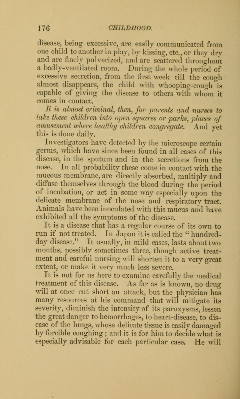 disease, being excessive, are easily communicated from one child to another in play, by kissing, etc., or they dry and are finely pulverized, and are scattered throughout a badly-ventilated room. During the whole period of excessive secretion, from the first week till the cough almost disappears, the child with whooping-cough is capable of giving the disease to others with whom it comes in contact. It is almost criminal, then, for parents and nurses to take these children into open squares or parks, places of amusement where health}/ children congregate. And yet this is done daily. Investigators have detected by the microscope certain germs, which have since been found in all cases of this disease, in the sputum and in the secretions from the nose. In all probability these come in contact with the mucous membrane, are directly absorbed, multiply and diffuse themselves through the blood during the period of incubation, or act in some way especially upon the delicate membrane of the nose and respiratory tract. Animals have been inoculated with this mucus and have exhibited all the symptoms of the disease. It is a disease that has a regular course of its own to run if not treated. In Japan it is called the  hundred- day disease. It usually, in mild cases, lasts about two months, possibly sometimes three, though active treat- ment and careful nursing will shorten it to a very great extent, or make it very much less severe. It is not for us here to examine carefully the medical treatment of this disease. As far as is known, no drug will at once cut short an attack, but the physician has many resources at his command that will mitigate its severity, diminish the intensity of its paroxysms, lessen the great danger to hemorrhages, to heart-disease, to dis- ease of the lungs, whose delicate tissue is easily damaged by forcible coughing ; and it is for him to decide what is especially advisable for each particular case. He will