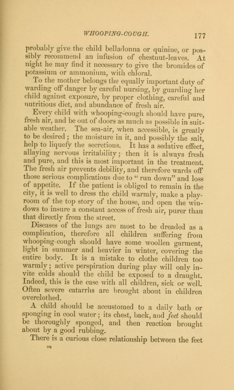 WHO OPING- CO UGH. probably give the child belladonna or quinine, or pos- sibly recommend an infusion of chestnut-leaves. At night he may find it necessary to give the bromides of potassium or ammonium, with chloral. To the mother belongs the equally important duty of warding off danger by careful nursing, by guarding her child against exposure, by proper clothing, careful and nutritious diet, and abundance of fresh air. Every child with whooping-cough should have pure, fresh air, and be out of doors as much as possible in suit- able weather. The sea-air, when accessible, is greatly to be desired; the moisture in it, and possibly the salt, help to liquefy the secretions. It has a sedative effect, allaying nervous irritability; then it is always fresh and pure, and this is most important in the treatment. The fresh air prevents debility, and therefore wards off those serious complications due to  run down and loss of appetite. If the patient is obliged to remain in the city, it is well to dress the child warmly, make a play- room of the top story of the house, and open the win- dows to insure a constant access of fresh air, purer than that directly from the street. Diseases of the lungs are most to be dreaded as a complication, therefore all children suffering from whooping-cough should have some woollen garment, light in summer and heavier in winter, covering the entire body. It is a mistake to clothe children too warmly; active perspiration during play will only in- vite colds should the child be exposed to a draught. Indeed, this is the case with all children, sick or well. Often severe catarrhs are brought about in children overclothed. A child should be accustomed to a daily bath or sponging in cool water; its chest, back, and feet should be thoroughly sponged, and then reaction brought about by a good rubbing. There is a curious close relationship between the feet